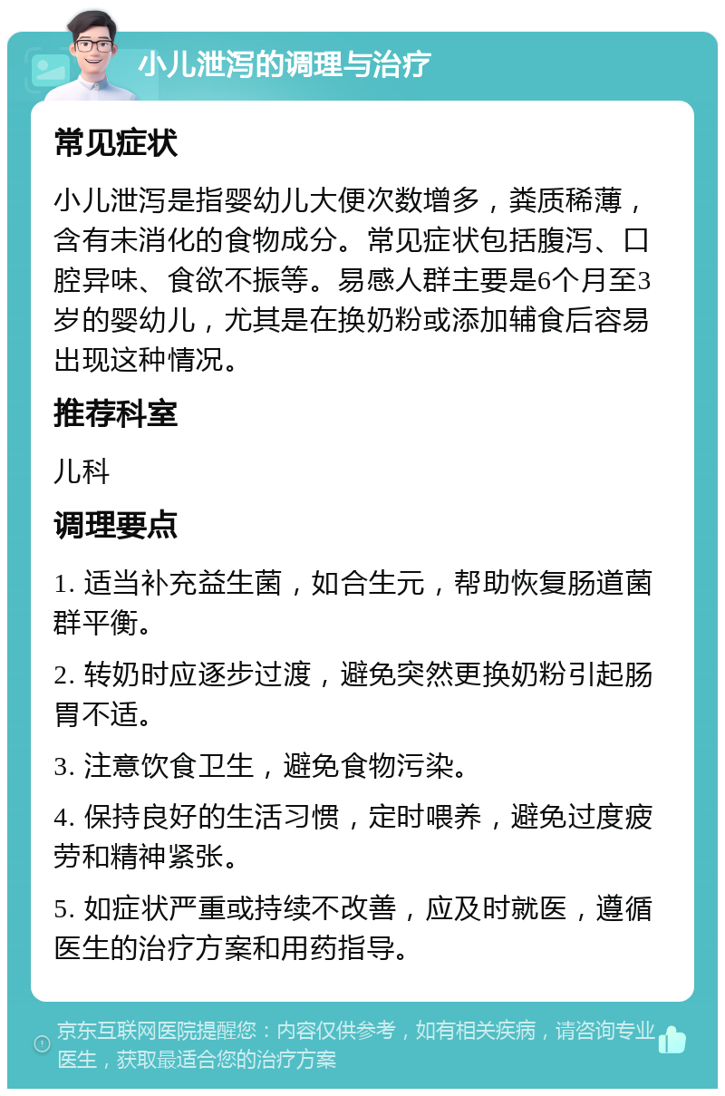 小儿泄泻的调理与治疗 常见症状 小儿泄泻是指婴幼儿大便次数增多，粪质稀薄，含有未消化的食物成分。常见症状包括腹泻、口腔异味、食欲不振等。易感人群主要是6个月至3岁的婴幼儿，尤其是在换奶粉或添加辅食后容易出现这种情况。 推荐科室 儿科 调理要点 1. 适当补充益生菌，如合生元，帮助恢复肠道菌群平衡。 2. 转奶时应逐步过渡，避免突然更换奶粉引起肠胃不适。 3. 注意饮食卫生，避免食物污染。 4. 保持良好的生活习惯，定时喂养，避免过度疲劳和精神紧张。 5. 如症状严重或持续不改善，应及时就医，遵循医生的治疗方案和用药指导。