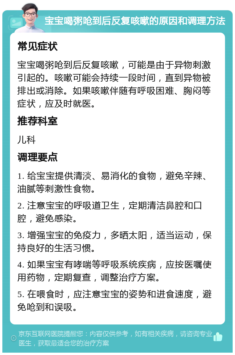 宝宝喝粥呛到后反复咳嗽的原因和调理方法 常见症状 宝宝喝粥呛到后反复咳嗽，可能是由于异物刺激引起的。咳嗽可能会持续一段时间，直到异物被排出或消除。如果咳嗽伴随有呼吸困难、胸闷等症状，应及时就医。 推荐科室 儿科 调理要点 1. 给宝宝提供清淡、易消化的食物，避免辛辣、油腻等刺激性食物。 2. 注意宝宝的呼吸道卫生，定期清洁鼻腔和口腔，避免感染。 3. 增强宝宝的免疫力，多晒太阳，适当运动，保持良好的生活习惯。 4. 如果宝宝有哮喘等呼吸系统疾病，应按医嘱使用药物，定期复查，调整治疗方案。 5. 在喂食时，应注意宝宝的姿势和进食速度，避免呛到和误吸。