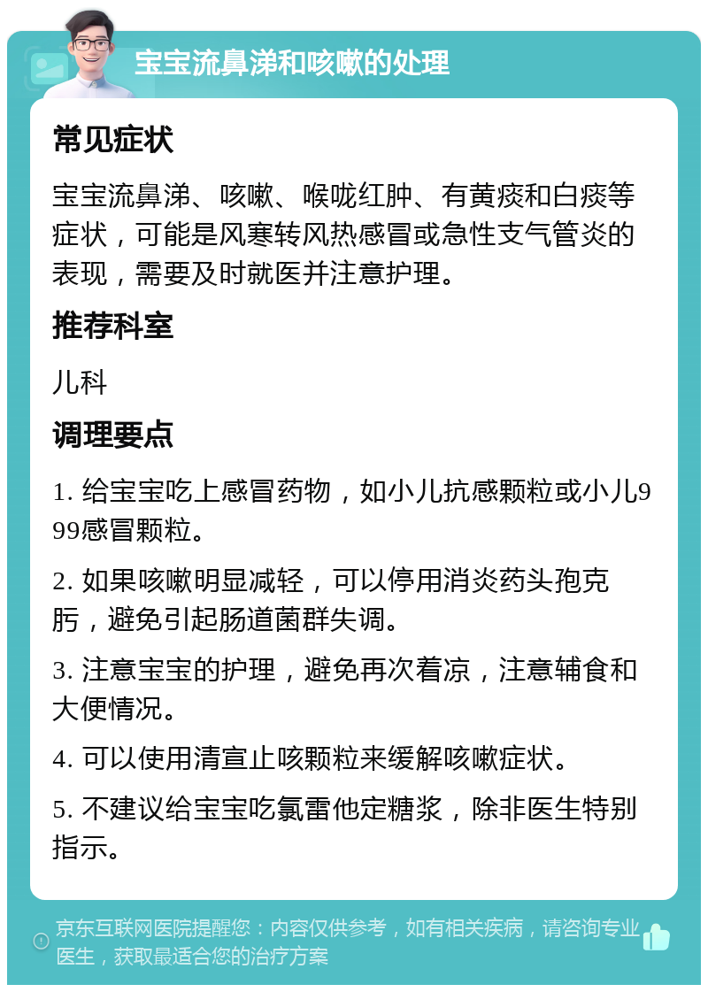 宝宝流鼻涕和咳嗽的处理 常见症状 宝宝流鼻涕、咳嗽、喉咙红肿、有黄痰和白痰等症状，可能是风寒转风热感冒或急性支气管炎的表现，需要及时就医并注意护理。 推荐科室 儿科 调理要点 1. 给宝宝吃上感冒药物，如小儿抗感颗粒或小儿999感冒颗粒。 2. 如果咳嗽明显减轻，可以停用消炎药头孢克肟，避免引起肠道菌群失调。 3. 注意宝宝的护理，避免再次着凉，注意辅食和大便情况。 4. 可以使用清宣止咳颗粒来缓解咳嗽症状。 5. 不建议给宝宝吃氯雷他定糖浆，除非医生特别指示。