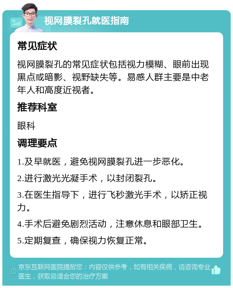 视网膜裂孔就医指南 常见症状 视网膜裂孔的常见症状包括视力模糊、眼前出现黑点或暗影、视野缺失等。易感人群主要是中老年人和高度近视者。 推荐科室 眼科 调理要点 1.及早就医，避免视网膜裂孔进一步恶化。 2.进行激光光凝手术，以封闭裂孔。 3.在医生指导下，进行飞秒激光手术，以矫正视力。 4.手术后避免剧烈活动，注意休息和眼部卫生。 5.定期复查，确保视力恢复正常。