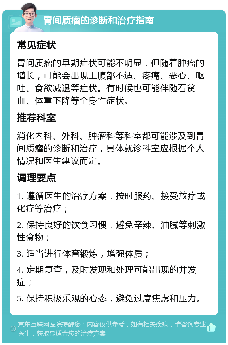 胃间质瘤的诊断和治疗指南 常见症状 胃间质瘤的早期症状可能不明显，但随着肿瘤的增长，可能会出现上腹部不适、疼痛、恶心、呕吐、食欲减退等症状。有时候也可能伴随着贫血、体重下降等全身性症状。 推荐科室 消化内科、外科、肿瘤科等科室都可能涉及到胃间质瘤的诊断和治疗，具体就诊科室应根据个人情况和医生建议而定。 调理要点 1. 遵循医生的治疗方案，按时服药、接受放疗或化疗等治疗； 2. 保持良好的饮食习惯，避免辛辣、油腻等刺激性食物； 3. 适当进行体育锻炼，增强体质； 4. 定期复查，及时发现和处理可能出现的并发症； 5. 保持积极乐观的心态，避免过度焦虑和压力。