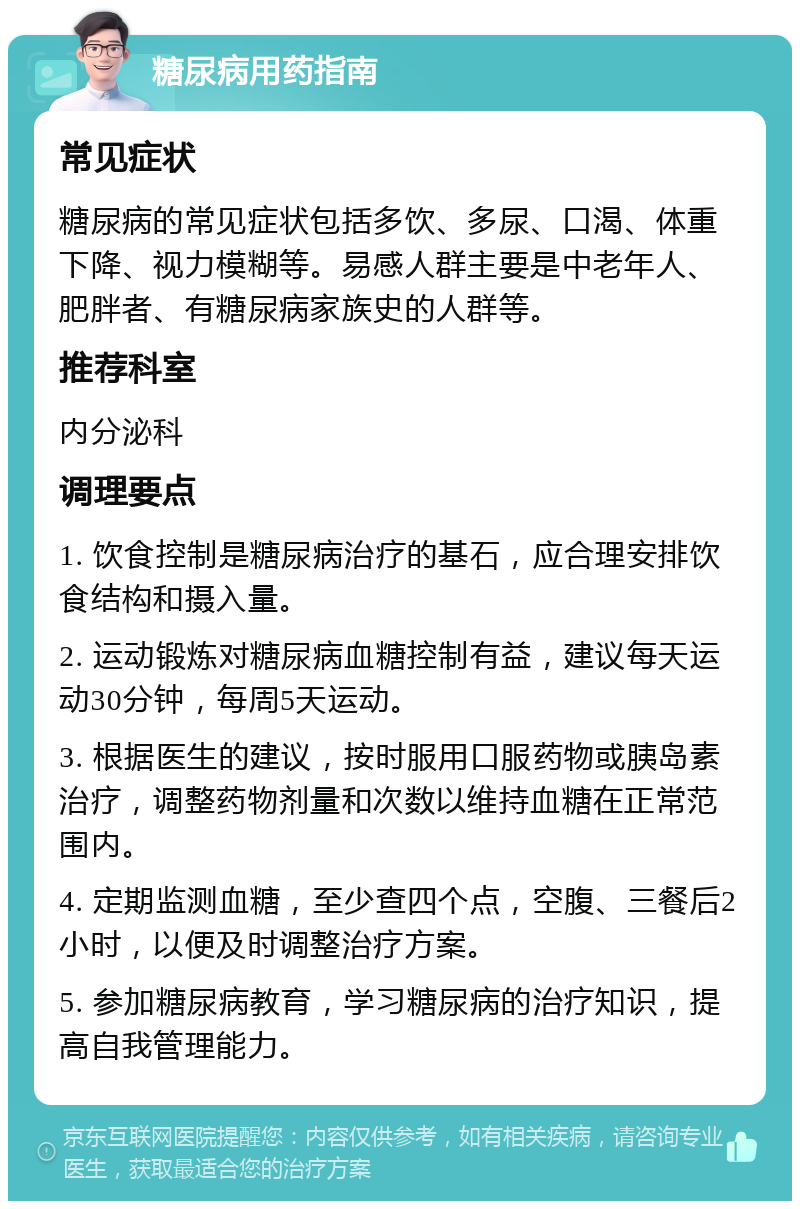 糖尿病用药指南 常见症状 糖尿病的常见症状包括多饮、多尿、口渴、体重下降、视力模糊等。易感人群主要是中老年人、肥胖者、有糖尿病家族史的人群等。 推荐科室 内分泌科 调理要点 1. 饮食控制是糖尿病治疗的基石，应合理安排饮食结构和摄入量。 2. 运动锻炼对糖尿病血糖控制有益，建议每天运动30分钟，每周5天运动。 3. 根据医生的建议，按时服用口服药物或胰岛素治疗，调整药物剂量和次数以维持血糖在正常范围内。 4. 定期监测血糖，至少查四个点，空腹、三餐后2小时，以便及时调整治疗方案。 5. 参加糖尿病教育，学习糖尿病的治疗知识，提高自我管理能力。