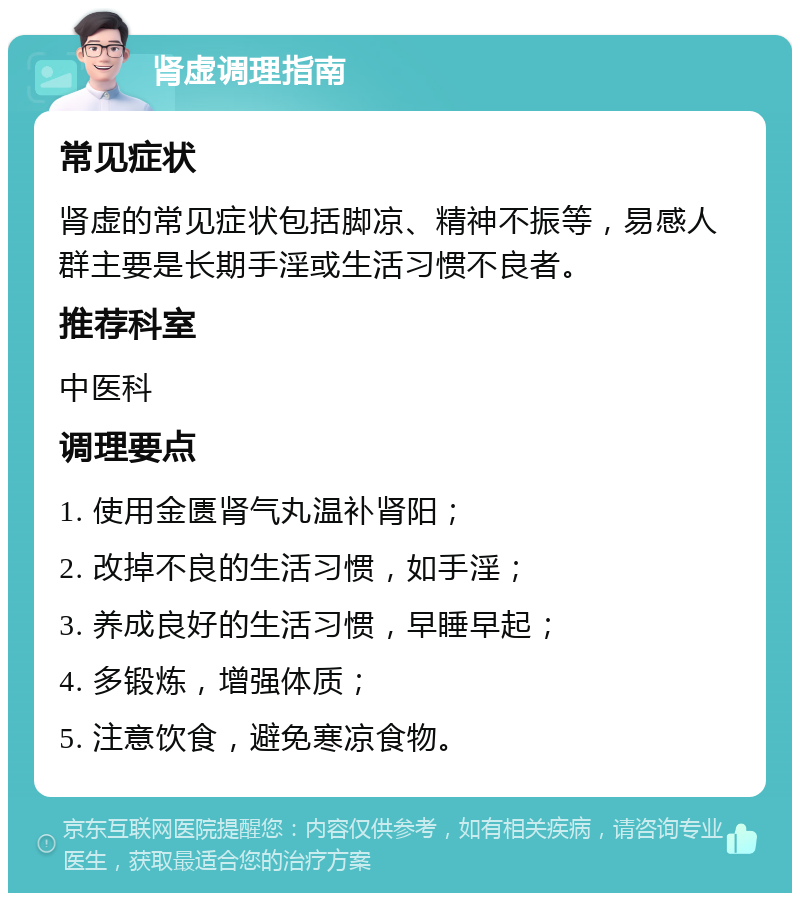 肾虚调理指南 常见症状 肾虚的常见症状包括脚凉、精神不振等，易感人群主要是长期手淫或生活习惯不良者。 推荐科室 中医科 调理要点 1. 使用金匮肾气丸温补肾阳； 2. 改掉不良的生活习惯，如手淫； 3. 养成良好的生活习惯，早睡早起； 4. 多锻炼，增强体质； 5. 注意饮食，避免寒凉食物。