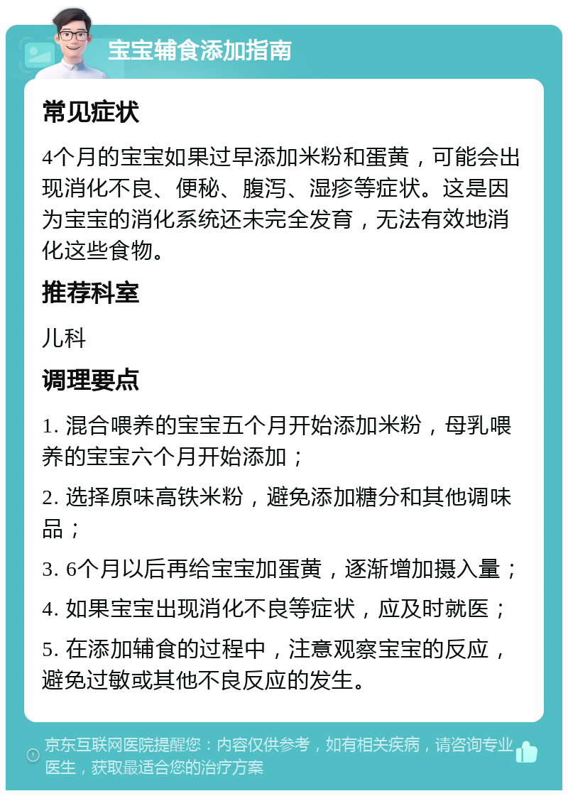 宝宝辅食添加指南 常见症状 4个月的宝宝如果过早添加米粉和蛋黄，可能会出现消化不良、便秘、腹泻、湿疹等症状。这是因为宝宝的消化系统还未完全发育，无法有效地消化这些食物。 推荐科室 儿科 调理要点 1. 混合喂养的宝宝五个月开始添加米粉，母乳喂养的宝宝六个月开始添加； 2. 选择原味高铁米粉，避免添加糖分和其他调味品； 3. 6个月以后再给宝宝加蛋黄，逐渐增加摄入量； 4. 如果宝宝出现消化不良等症状，应及时就医； 5. 在添加辅食的过程中，注意观察宝宝的反应，避免过敏或其他不良反应的发生。