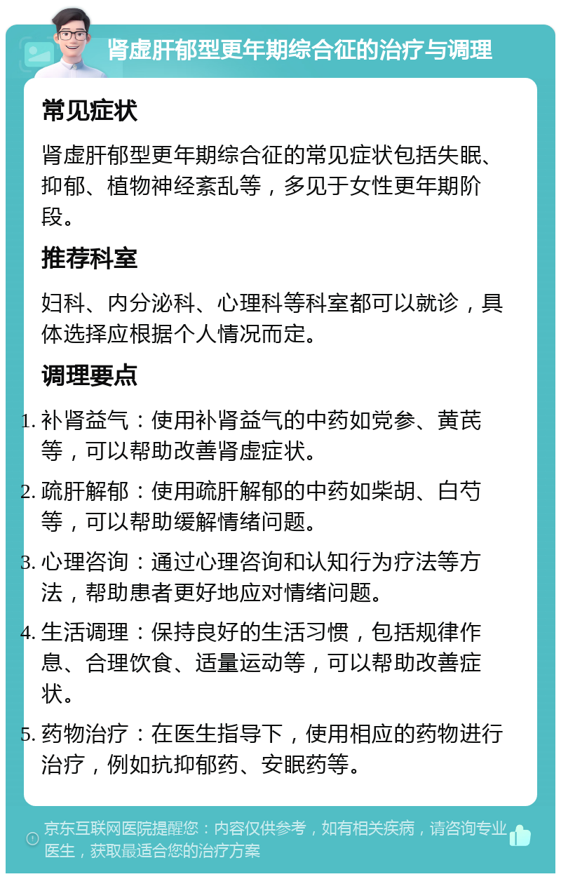 肾虚肝郁型更年期综合征的治疗与调理 常见症状 肾虚肝郁型更年期综合征的常见症状包括失眠、抑郁、植物神经紊乱等，多见于女性更年期阶段。 推荐科室 妇科、内分泌科、心理科等科室都可以就诊，具体选择应根据个人情况而定。 调理要点 补肾益气：使用补肾益气的中药如党参、黄芪等，可以帮助改善肾虚症状。 疏肝解郁：使用疏肝解郁的中药如柴胡、白芍等，可以帮助缓解情绪问题。 心理咨询：通过心理咨询和认知行为疗法等方法，帮助患者更好地应对情绪问题。 生活调理：保持良好的生活习惯，包括规律作息、合理饮食、适量运动等，可以帮助改善症状。 药物治疗：在医生指导下，使用相应的药物进行治疗，例如抗抑郁药、安眠药等。