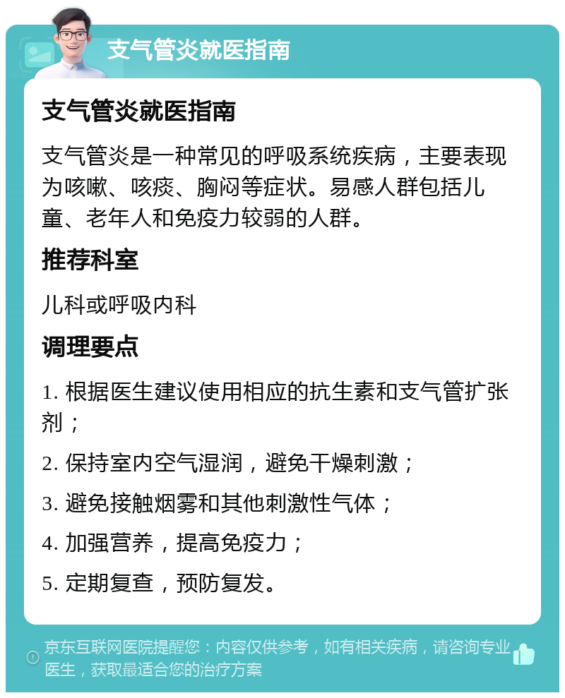 支气管炎就医指南 支气管炎就医指南 支气管炎是一种常见的呼吸系统疾病，主要表现为咳嗽、咳痰、胸闷等症状。易感人群包括儿童、老年人和免疫力较弱的人群。 推荐科室 儿科或呼吸内科 调理要点 1. 根据医生建议使用相应的抗生素和支气管扩张剂； 2. 保持室内空气湿润，避免干燥刺激； 3. 避免接触烟雾和其他刺激性气体； 4. 加强营养，提高免疫力； 5. 定期复查，预防复发。