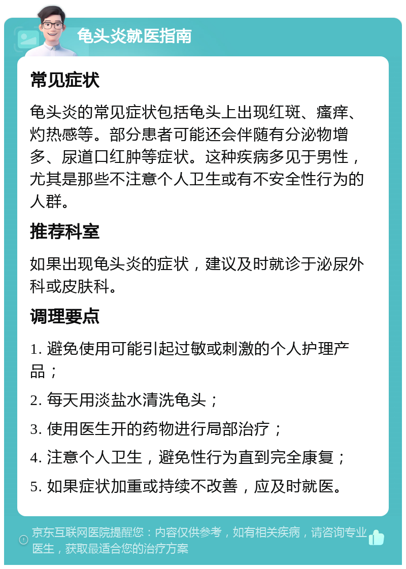 龟头炎就医指南 常见症状 龟头炎的常见症状包括龟头上出现红斑、瘙痒、灼热感等。部分患者可能还会伴随有分泌物增多、尿道口红肿等症状。这种疾病多见于男性，尤其是那些不注意个人卫生或有不安全性行为的人群。 推荐科室 如果出现龟头炎的症状，建议及时就诊于泌尿外科或皮肤科。 调理要点 1. 避免使用可能引起过敏或刺激的个人护理产品； 2. 每天用淡盐水清洗龟头； 3. 使用医生开的药物进行局部治疗； 4. 注意个人卫生，避免性行为直到完全康复； 5. 如果症状加重或持续不改善，应及时就医。