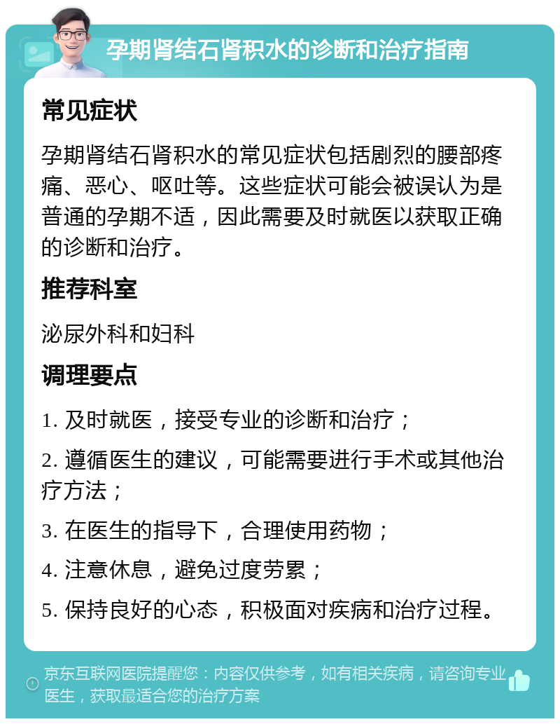 孕期肾结石肾积水的诊断和治疗指南 常见症状 孕期肾结石肾积水的常见症状包括剧烈的腰部疼痛、恶心、呕吐等。这些症状可能会被误认为是普通的孕期不适，因此需要及时就医以获取正确的诊断和治疗。 推荐科室 泌尿外科和妇科 调理要点 1. 及时就医，接受专业的诊断和治疗； 2. 遵循医生的建议，可能需要进行手术或其他治疗方法； 3. 在医生的指导下，合理使用药物； 4. 注意休息，避免过度劳累； 5. 保持良好的心态，积极面对疾病和治疗过程。