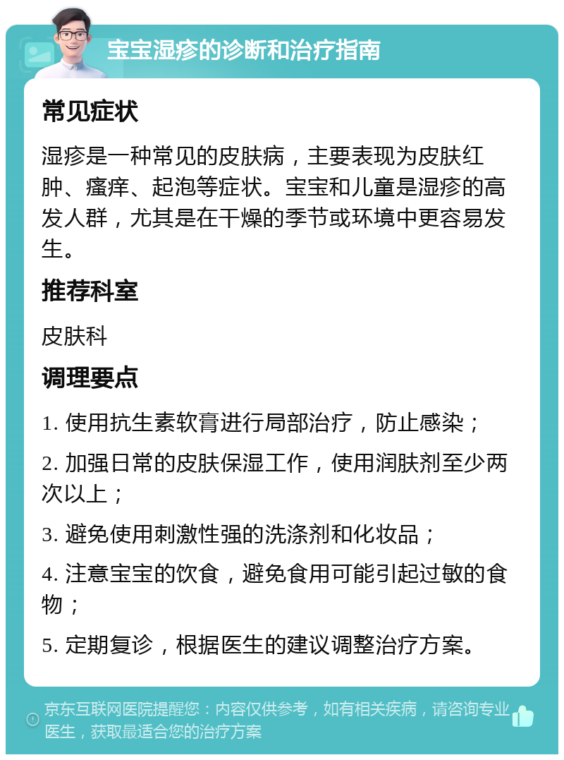 宝宝湿疹的诊断和治疗指南 常见症状 湿疹是一种常见的皮肤病，主要表现为皮肤红肿、瘙痒、起泡等症状。宝宝和儿童是湿疹的高发人群，尤其是在干燥的季节或环境中更容易发生。 推荐科室 皮肤科 调理要点 1. 使用抗生素软膏进行局部治疗，防止感染； 2. 加强日常的皮肤保湿工作，使用润肤剂至少两次以上； 3. 避免使用刺激性强的洗涤剂和化妆品； 4. 注意宝宝的饮食，避免食用可能引起过敏的食物； 5. 定期复诊，根据医生的建议调整治疗方案。