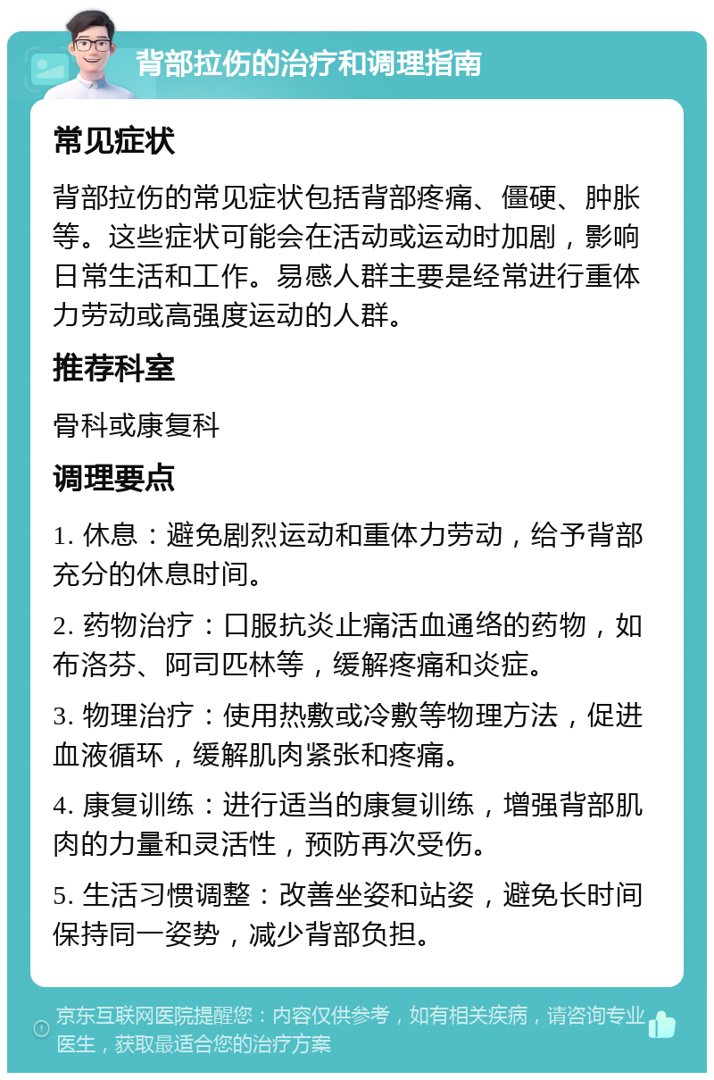 背部拉伤的治疗和调理指南 常见症状 背部拉伤的常见症状包括背部疼痛、僵硬、肿胀等。这些症状可能会在活动或运动时加剧，影响日常生活和工作。易感人群主要是经常进行重体力劳动或高强度运动的人群。 推荐科室 骨科或康复科 调理要点 1. 休息：避免剧烈运动和重体力劳动，给予背部充分的休息时间。 2. 药物治疗：口服抗炎止痛活血通络的药物，如布洛芬、阿司匹林等，缓解疼痛和炎症。 3. 物理治疗：使用热敷或冷敷等物理方法，促进血液循环，缓解肌肉紧张和疼痛。 4. 康复训练：进行适当的康复训练，增强背部肌肉的力量和灵活性，预防再次受伤。 5. 生活习惯调整：改善坐姿和站姿，避免长时间保持同一姿势，减少背部负担。