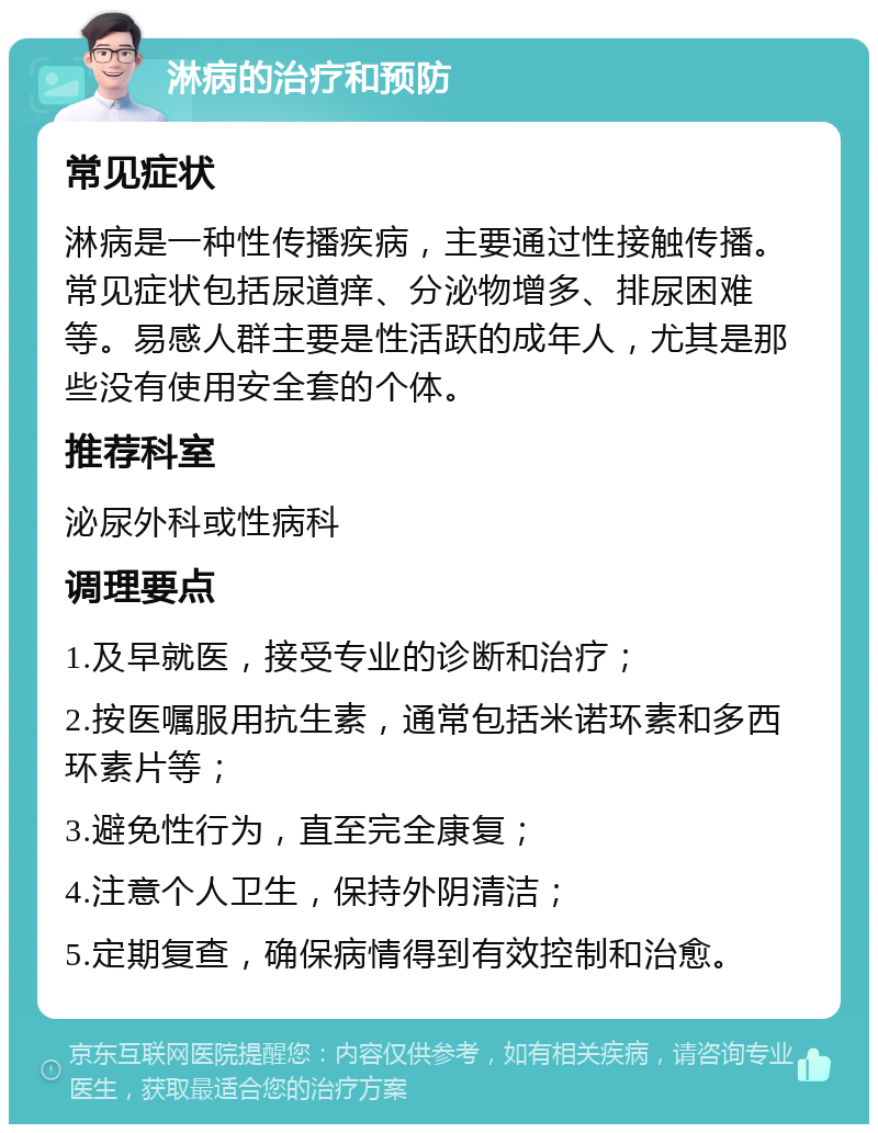 淋病的治疗和预防 常见症状 淋病是一种性传播疾病，主要通过性接触传播。常见症状包括尿道痒、分泌物增多、排尿困难等。易感人群主要是性活跃的成年人，尤其是那些没有使用安全套的个体。 推荐科室 泌尿外科或性病科 调理要点 1.及早就医，接受专业的诊断和治疗； 2.按医嘱服用抗生素，通常包括米诺环素和多西环素片等； 3.避免性行为，直至完全康复； 4.注意个人卫生，保持外阴清洁； 5.定期复查，确保病情得到有效控制和治愈。