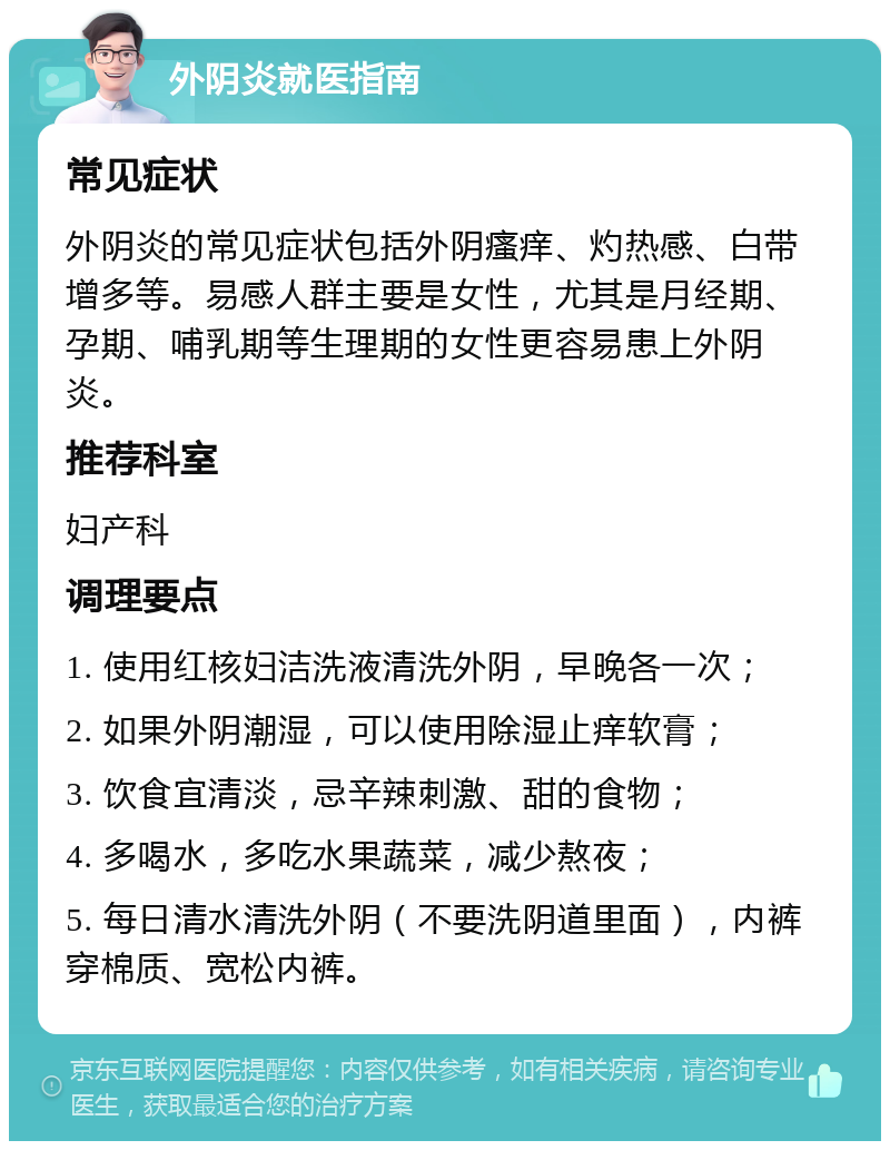 外阴炎就医指南 常见症状 外阴炎的常见症状包括外阴瘙痒、灼热感、白带增多等。易感人群主要是女性，尤其是月经期、孕期、哺乳期等生理期的女性更容易患上外阴炎。 推荐科室 妇产科 调理要点 1. 使用红核妇洁洗液清洗外阴，早晚各一次； 2. 如果外阴潮湿，可以使用除湿止痒软膏； 3. 饮食宜清淡，忌辛辣刺激、甜的食物； 4. 多喝水，多吃水果蔬菜，减少熬夜； 5. 每日清水清洗外阴（不要洗阴道里面），内裤穿棉质、宽松内裤。