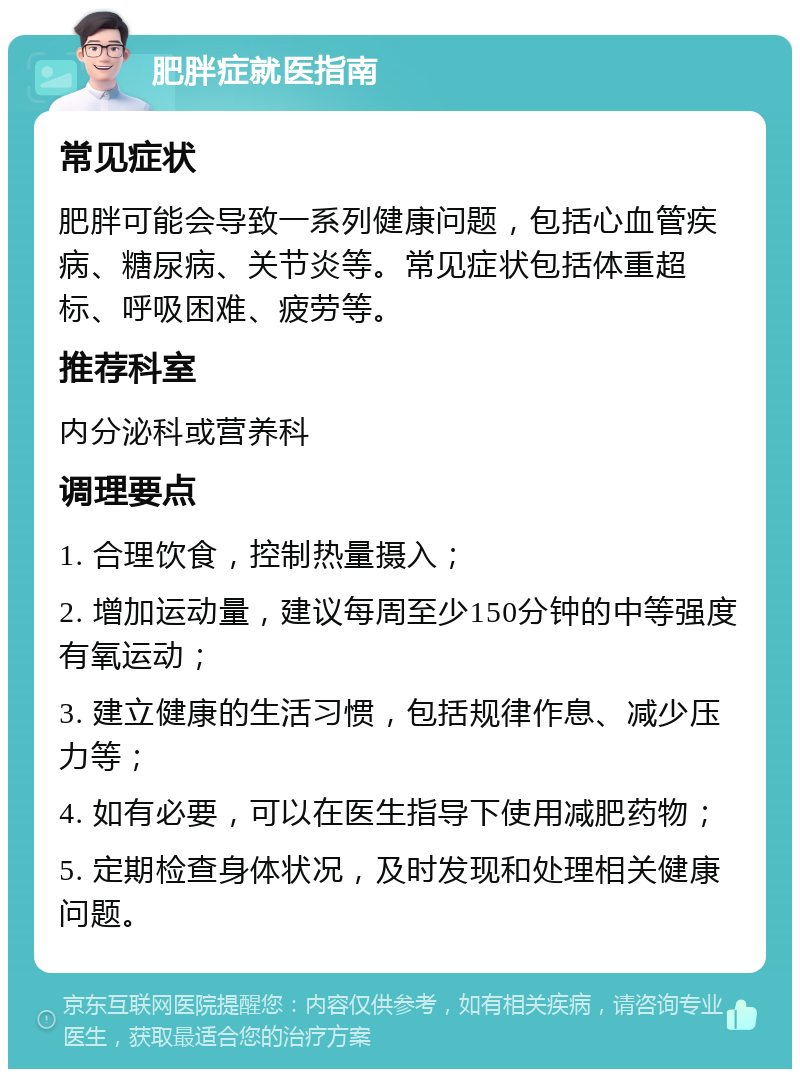 肥胖症就医指南 常见症状 肥胖可能会导致一系列健康问题，包括心血管疾病、糖尿病、关节炎等。常见症状包括体重超标、呼吸困难、疲劳等。 推荐科室 内分泌科或营养科 调理要点 1. 合理饮食，控制热量摄入； 2. 增加运动量，建议每周至少150分钟的中等强度有氧运动； 3. 建立健康的生活习惯，包括规律作息、减少压力等； 4. 如有必要，可以在医生指导下使用减肥药物； 5. 定期检查身体状况，及时发现和处理相关健康问题。