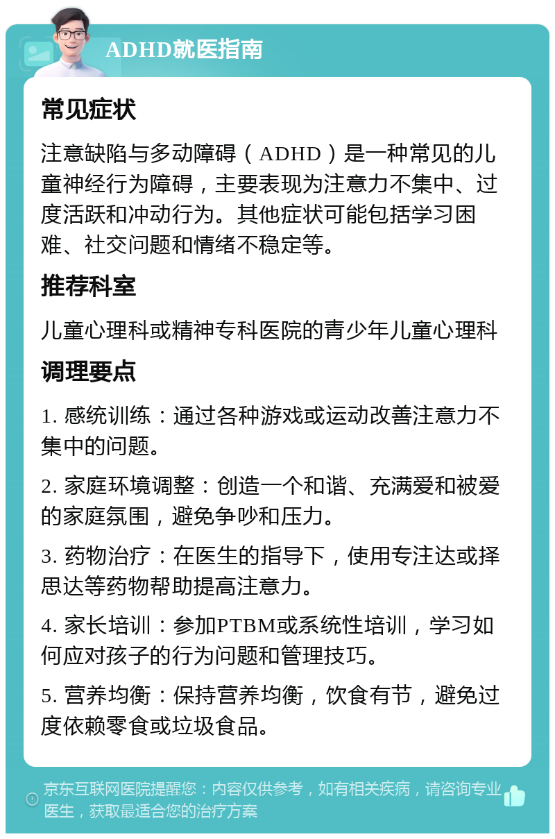 ADHD就医指南 常见症状 注意缺陷与多动障碍（ADHD）是一种常见的儿童神经行为障碍，主要表现为注意力不集中、过度活跃和冲动行为。其他症状可能包括学习困难、社交问题和情绪不稳定等。 推荐科室 儿童心理科或精神专科医院的青少年儿童心理科 调理要点 1. 感统训练：通过各种游戏或运动改善注意力不集中的问题。 2. 家庭环境调整：创造一个和谐、充满爱和被爱的家庭氛围，避免争吵和压力。 3. 药物治疗：在医生的指导下，使用专注达或择思达等药物帮助提高注意力。 4. 家长培训：参加PTBM或系统性培训，学习如何应对孩子的行为问题和管理技巧。 5. 营养均衡：保持营养均衡，饮食有节，避免过度依赖零食或垃圾食品。