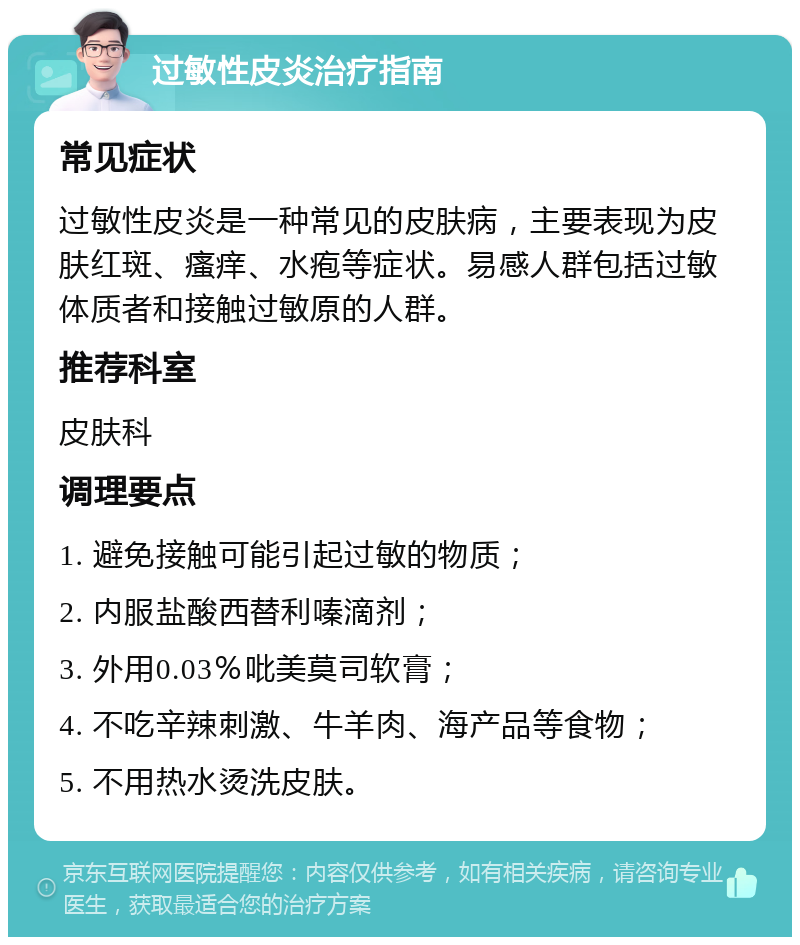 过敏性皮炎治疗指南 常见症状 过敏性皮炎是一种常见的皮肤病，主要表现为皮肤红斑、瘙痒、水疱等症状。易感人群包括过敏体质者和接触过敏原的人群。 推荐科室 皮肤科 调理要点 1. 避免接触可能引起过敏的物质； 2. 内服盐酸西替利嗪滴剂； 3. 外用0.03％吡美莫司软膏； 4. 不吃辛辣刺激、牛羊肉、海产品等食物； 5. 不用热水烫洗皮肤。