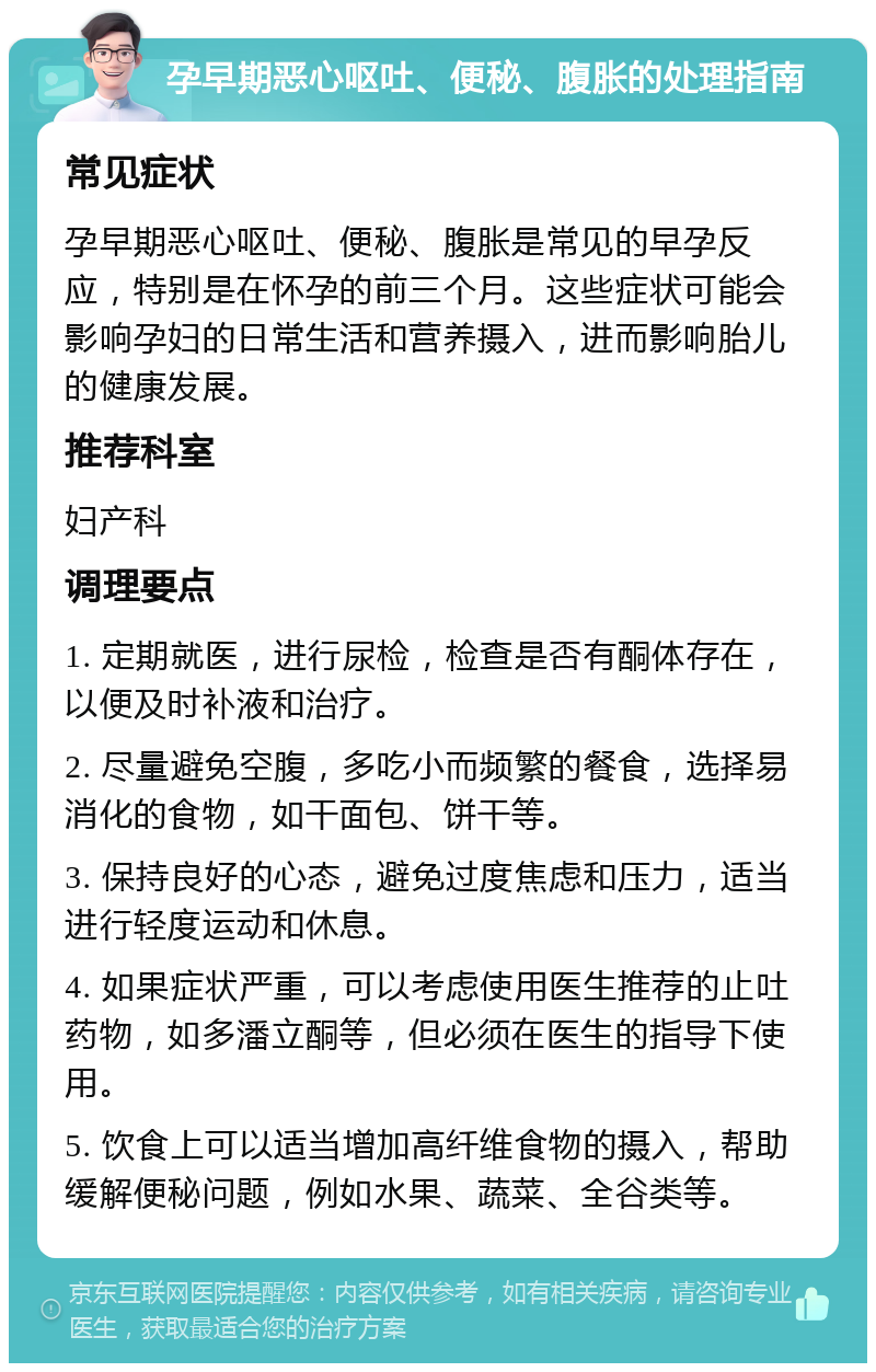 孕早期恶心呕吐、便秘、腹胀的处理指南 常见症状 孕早期恶心呕吐、便秘、腹胀是常见的早孕反应，特别是在怀孕的前三个月。这些症状可能会影响孕妇的日常生活和营养摄入，进而影响胎儿的健康发展。 推荐科室 妇产科 调理要点 1. 定期就医，进行尿检，检查是否有酮体存在，以便及时补液和治疗。 2. 尽量避免空腹，多吃小而频繁的餐食，选择易消化的食物，如干面包、饼干等。 3. 保持良好的心态，避免过度焦虑和压力，适当进行轻度运动和休息。 4. 如果症状严重，可以考虑使用医生推荐的止吐药物，如多潘立酮等，但必须在医生的指导下使用。 5. 饮食上可以适当增加高纤维食物的摄入，帮助缓解便秘问题，例如水果、蔬菜、全谷类等。