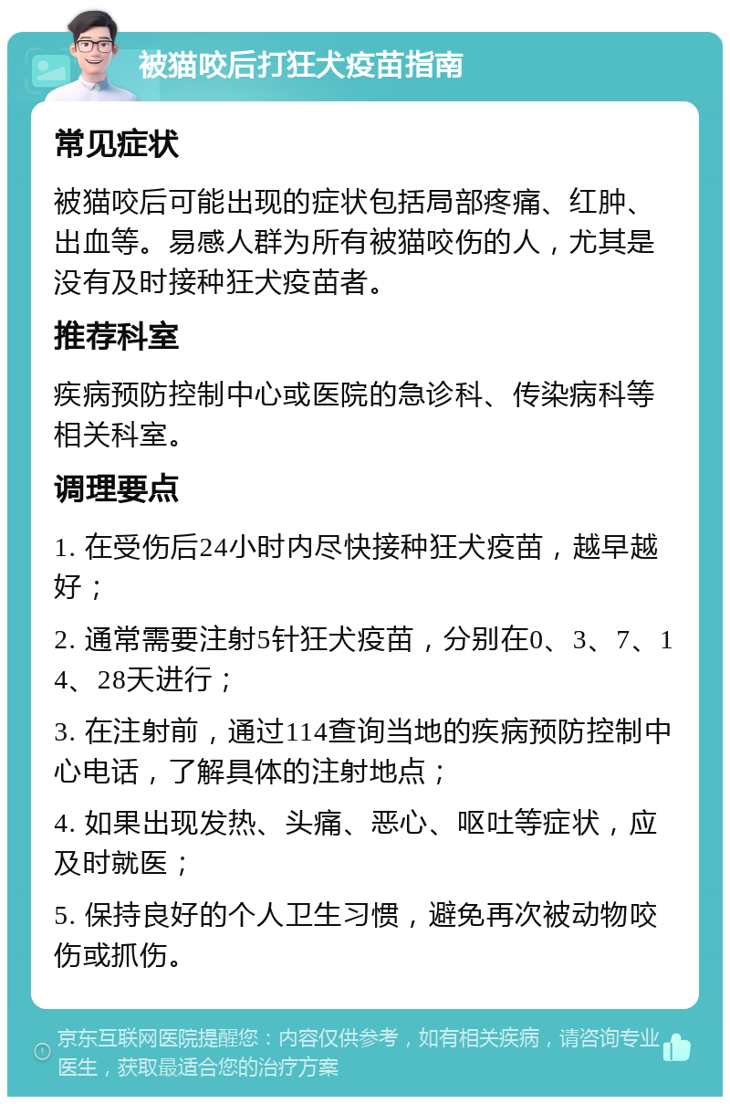 被猫咬后打狂犬疫苗指南 常见症状 被猫咬后可能出现的症状包括局部疼痛、红肿、出血等。易感人群为所有被猫咬伤的人，尤其是没有及时接种狂犬疫苗者。 推荐科室 疾病预防控制中心或医院的急诊科、传染病科等相关科室。 调理要点 1. 在受伤后24小时内尽快接种狂犬疫苗，越早越好； 2. 通常需要注射5针狂犬疫苗，分别在0、3、7、14、28天进行； 3. 在注射前，通过114查询当地的疾病预防控制中心电话，了解具体的注射地点； 4. 如果出现发热、头痛、恶心、呕吐等症状，应及时就医； 5. 保持良好的个人卫生习惯，避免再次被动物咬伤或抓伤。