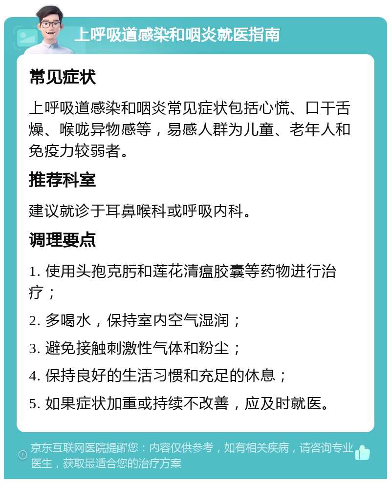 上呼吸道感染和咽炎就医指南 常见症状 上呼吸道感染和咽炎常见症状包括心慌、口干舌燥、喉咙异物感等，易感人群为儿童、老年人和免疫力较弱者。 推荐科室 建议就诊于耳鼻喉科或呼吸内科。 调理要点 1. 使用头孢克肟和莲花清瘟胶囊等药物进行治疗； 2. 多喝水，保持室内空气湿润； 3. 避免接触刺激性气体和粉尘； 4. 保持良好的生活习惯和充足的休息； 5. 如果症状加重或持续不改善，应及时就医。