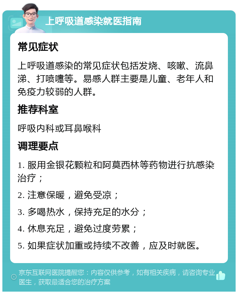 上呼吸道感染就医指南 常见症状 上呼吸道感染的常见症状包括发烧、咳嗽、流鼻涕、打喷嚏等。易感人群主要是儿童、老年人和免疫力较弱的人群。 推荐科室 呼吸内科或耳鼻喉科 调理要点 1. 服用金银花颗粒和阿莫西林等药物进行抗感染治疗； 2. 注意保暖，避免受凉； 3. 多喝热水，保持充足的水分； 4. 休息充足，避免过度劳累； 5. 如果症状加重或持续不改善，应及时就医。