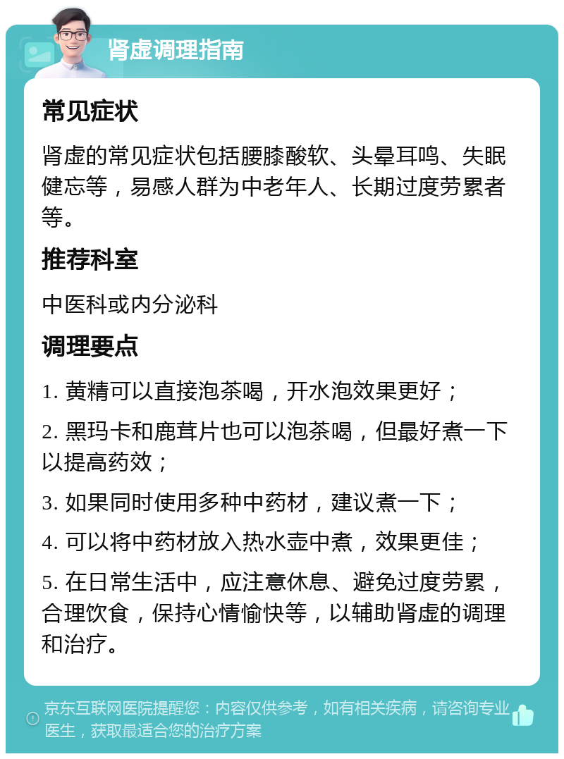 肾虚调理指南 常见症状 肾虚的常见症状包括腰膝酸软、头晕耳鸣、失眠健忘等，易感人群为中老年人、长期过度劳累者等。 推荐科室 中医科或内分泌科 调理要点 1. 黄精可以直接泡茶喝，开水泡效果更好； 2. 黑玛卡和鹿茸片也可以泡茶喝，但最好煮一下以提高药效； 3. 如果同时使用多种中药材，建议煮一下； 4. 可以将中药材放入热水壶中煮，效果更佳； 5. 在日常生活中，应注意休息、避免过度劳累，合理饮食，保持心情愉快等，以辅助肾虚的调理和治疗。