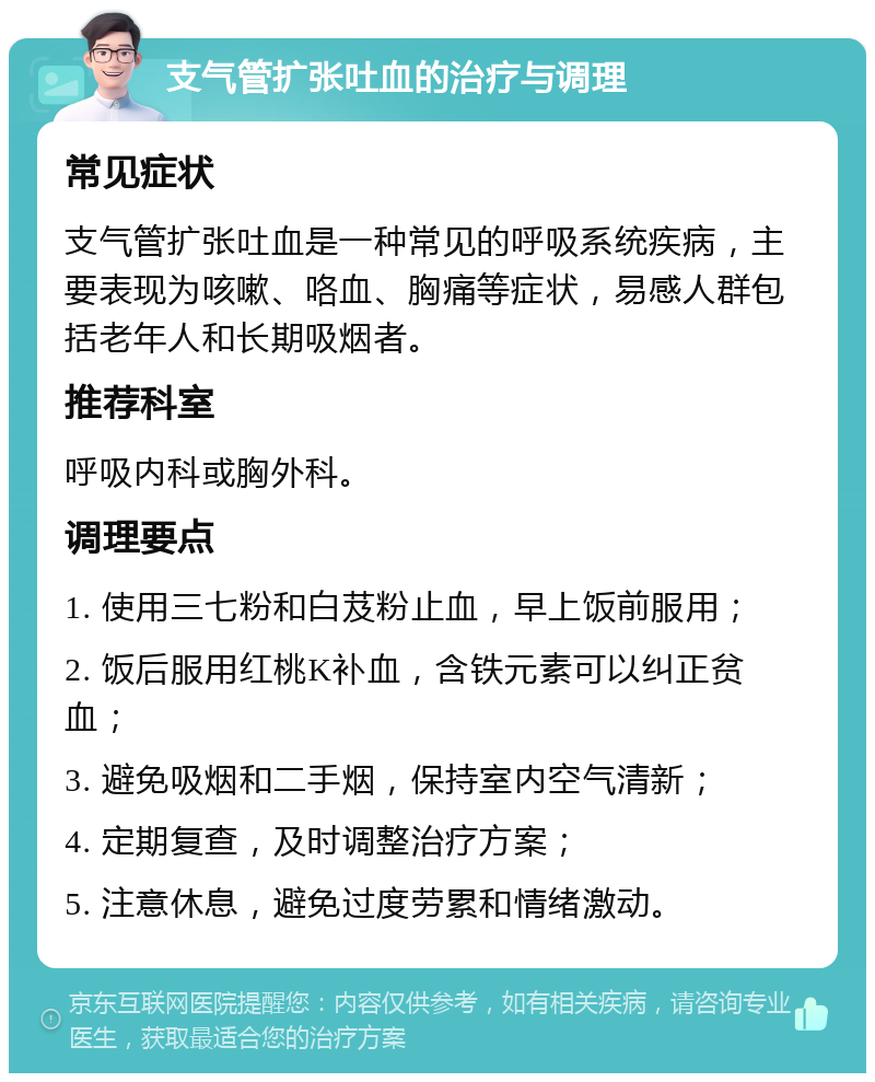 支气管扩张吐血的治疗与调理 常见症状 支气管扩张吐血是一种常见的呼吸系统疾病，主要表现为咳嗽、咯血、胸痛等症状，易感人群包括老年人和长期吸烟者。 推荐科室 呼吸内科或胸外科。 调理要点 1. 使用三七粉和白芨粉止血，早上饭前服用； 2. 饭后服用红桃K补血，含铁元素可以纠正贫血； 3. 避免吸烟和二手烟，保持室内空气清新； 4. 定期复查，及时调整治疗方案； 5. 注意休息，避免过度劳累和情绪激动。