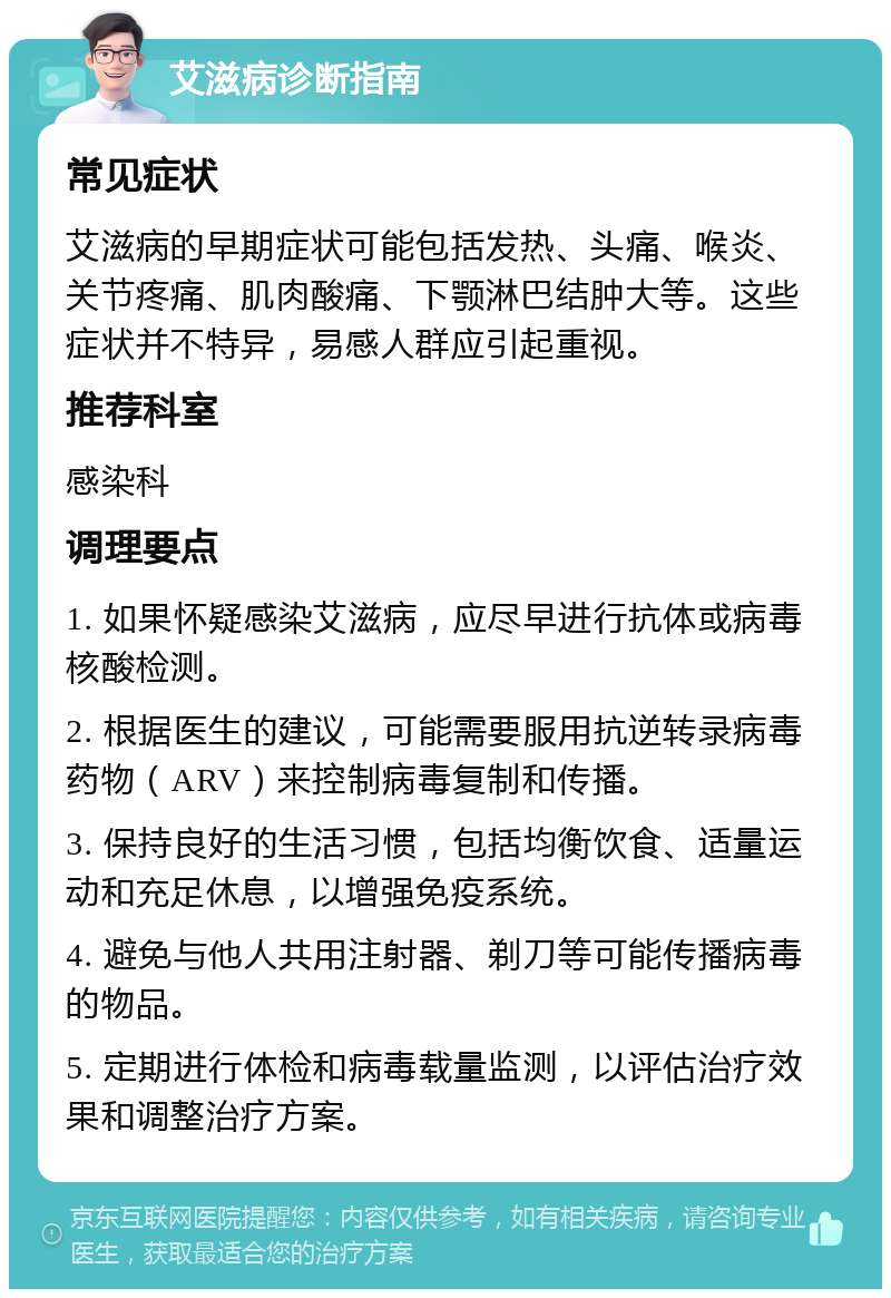 艾滋病诊断指南 常见症状 艾滋病的早期症状可能包括发热、头痛、喉炎、关节疼痛、肌肉酸痛、下颚淋巴结肿大等。这些症状并不特异，易感人群应引起重视。 推荐科室 感染科 调理要点 1. 如果怀疑感染艾滋病，应尽早进行抗体或病毒核酸检测。 2. 根据医生的建议，可能需要服用抗逆转录病毒药物（ARV）来控制病毒复制和传播。 3. 保持良好的生活习惯，包括均衡饮食、适量运动和充足休息，以增强免疫系统。 4. 避免与他人共用注射器、剃刀等可能传播病毒的物品。 5. 定期进行体检和病毒载量监测，以评估治疗效果和调整治疗方案。