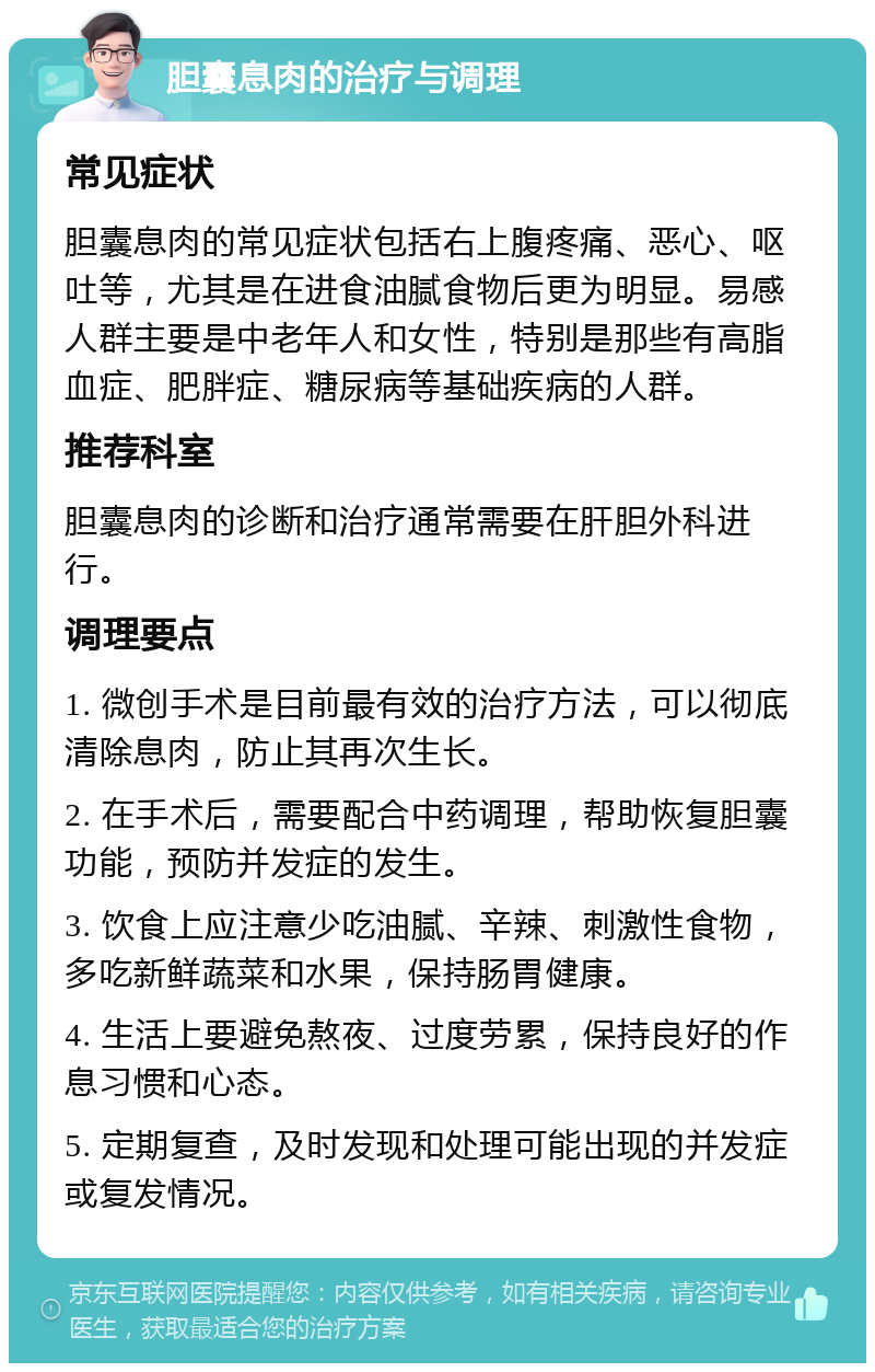 胆囊息肉的治疗与调理 常见症状 胆囊息肉的常见症状包括右上腹疼痛、恶心、呕吐等，尤其是在进食油腻食物后更为明显。易感人群主要是中老年人和女性，特别是那些有高脂血症、肥胖症、糖尿病等基础疾病的人群。 推荐科室 胆囊息肉的诊断和治疗通常需要在肝胆外科进行。 调理要点 1. 微创手术是目前最有效的治疗方法，可以彻底清除息肉，防止其再次生长。 2. 在手术后，需要配合中药调理，帮助恢复胆囊功能，预防并发症的发生。 3. 饮食上应注意少吃油腻、辛辣、刺激性食物，多吃新鲜蔬菜和水果，保持肠胃健康。 4. 生活上要避免熬夜、过度劳累，保持良好的作息习惯和心态。 5. 定期复查，及时发现和处理可能出现的并发症或复发情况。