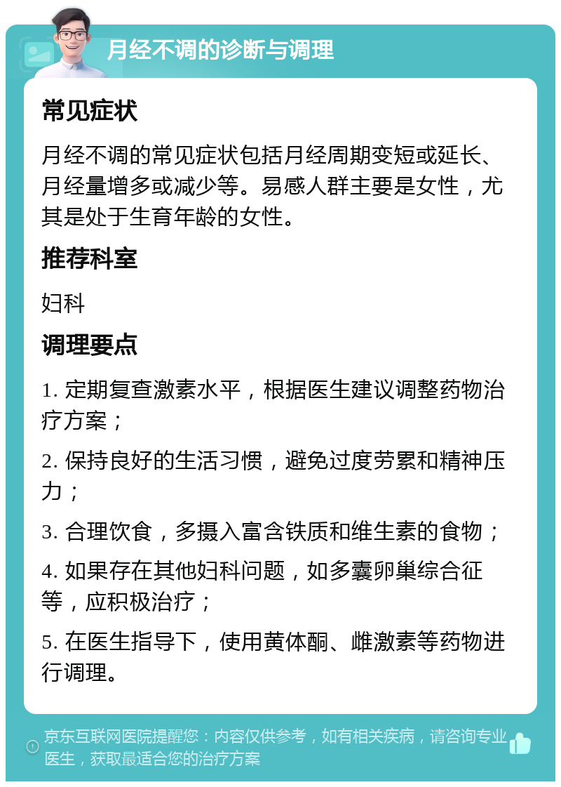 月经不调的诊断与调理 常见症状 月经不调的常见症状包括月经周期变短或延长、月经量增多或减少等。易感人群主要是女性，尤其是处于生育年龄的女性。 推荐科室 妇科 调理要点 1. 定期复查激素水平，根据医生建议调整药物治疗方案； 2. 保持良好的生活习惯，避免过度劳累和精神压力； 3. 合理饮食，多摄入富含铁质和维生素的食物； 4. 如果存在其他妇科问题，如多囊卵巢综合征等，应积极治疗； 5. 在医生指导下，使用黄体酮、雌激素等药物进行调理。