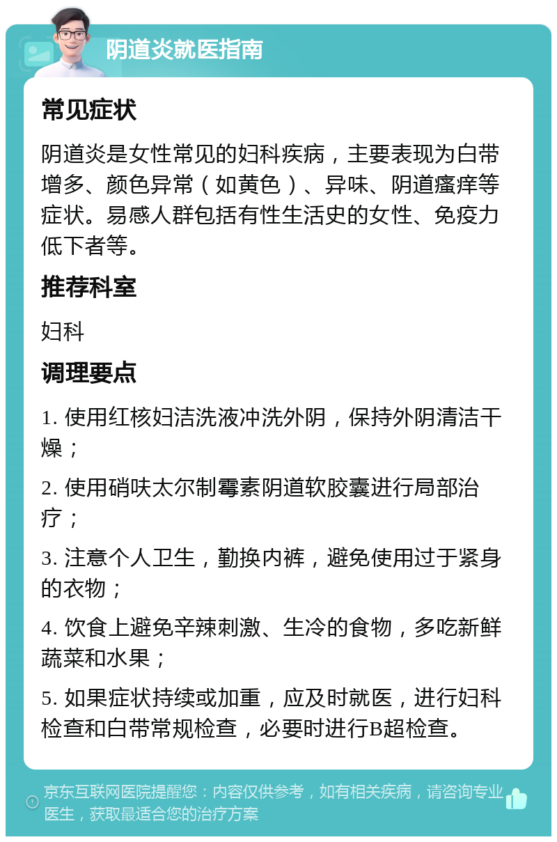 阴道炎就医指南 常见症状 阴道炎是女性常见的妇科疾病，主要表现为白带增多、颜色异常（如黄色）、异味、阴道瘙痒等症状。易感人群包括有性生活史的女性、免疫力低下者等。 推荐科室 妇科 调理要点 1. 使用红核妇洁洗液冲洗外阴，保持外阴清洁干燥； 2. 使用硝呋太尔制霉素阴道软胶囊进行局部治疗； 3. 注意个人卫生，勤换内裤，避免使用过于紧身的衣物； 4. 饮食上避免辛辣刺激、生冷的食物，多吃新鲜蔬菜和水果； 5. 如果症状持续或加重，应及时就医，进行妇科检查和白带常规检查，必要时进行B超检查。