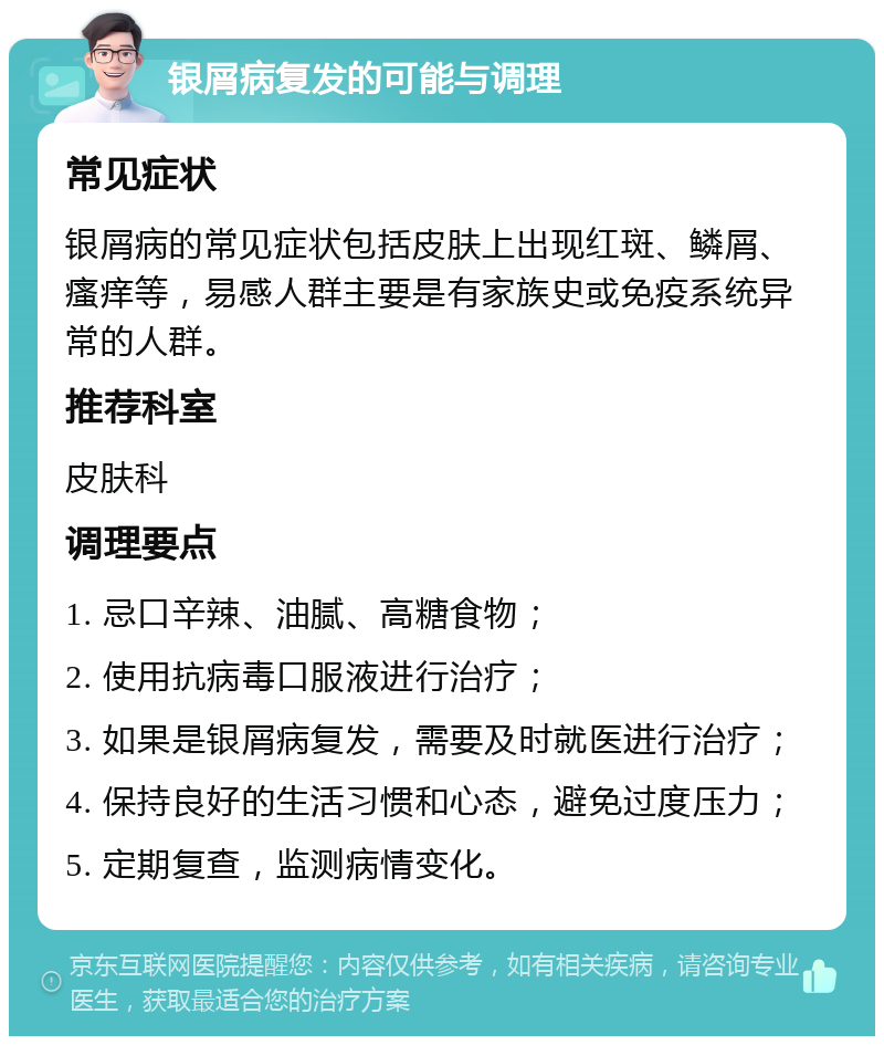 银屑病复发的可能与调理 常见症状 银屑病的常见症状包括皮肤上出现红斑、鳞屑、瘙痒等，易感人群主要是有家族史或免疫系统异常的人群。 推荐科室 皮肤科 调理要点 1. 忌口辛辣、油腻、高糖食物； 2. 使用抗病毒口服液进行治疗； 3. 如果是银屑病复发，需要及时就医进行治疗； 4. 保持良好的生活习惯和心态，避免过度压力； 5. 定期复查，监测病情变化。