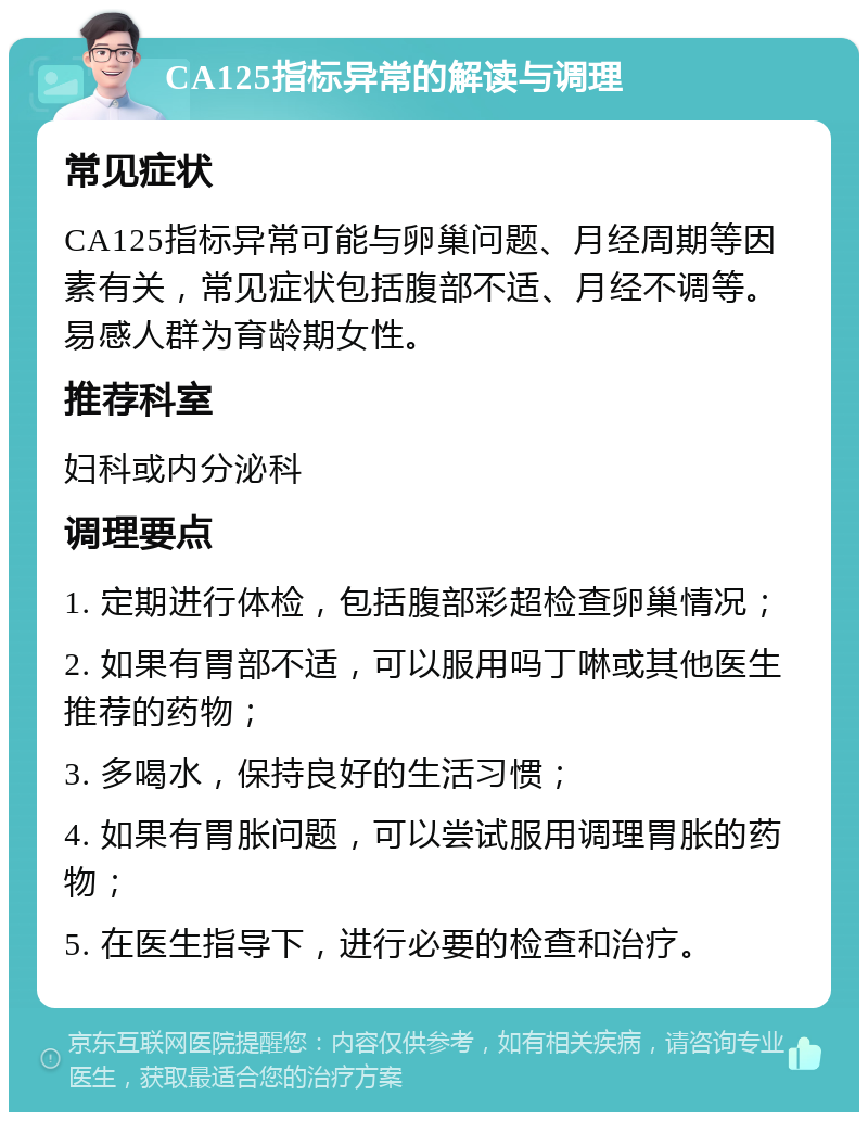 CA125指标异常的解读与调理 常见症状 CA125指标异常可能与卵巢问题、月经周期等因素有关，常见症状包括腹部不适、月经不调等。易感人群为育龄期女性。 推荐科室 妇科或内分泌科 调理要点 1. 定期进行体检，包括腹部彩超检查卵巢情况； 2. 如果有胃部不适，可以服用吗丁啉或其他医生推荐的药物； 3. 多喝水，保持良好的生活习惯； 4. 如果有胃胀问题，可以尝试服用调理胃胀的药物； 5. 在医生指导下，进行必要的检查和治疗。