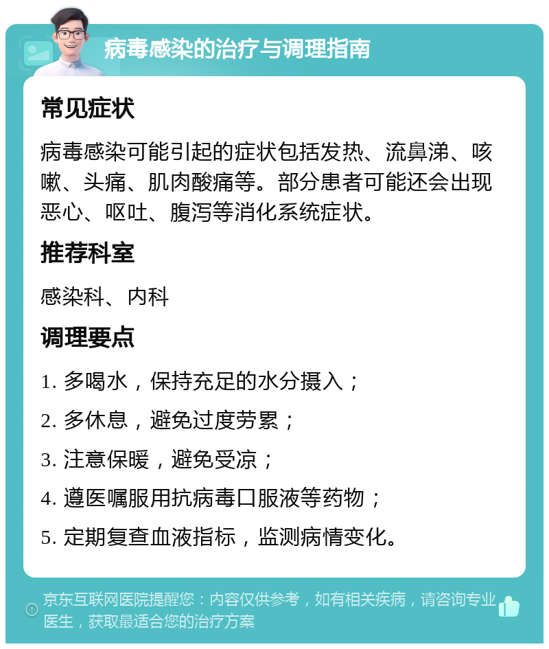 病毒感染的治疗与调理指南 常见症状 病毒感染可能引起的症状包括发热、流鼻涕、咳嗽、头痛、肌肉酸痛等。部分患者可能还会出现恶心、呕吐、腹泻等消化系统症状。 推荐科室 感染科、内科 调理要点 1. 多喝水，保持充足的水分摄入； 2. 多休息，避免过度劳累； 3. 注意保暖，避免受凉； 4. 遵医嘱服用抗病毒口服液等药物； 5. 定期复查血液指标，监测病情变化。