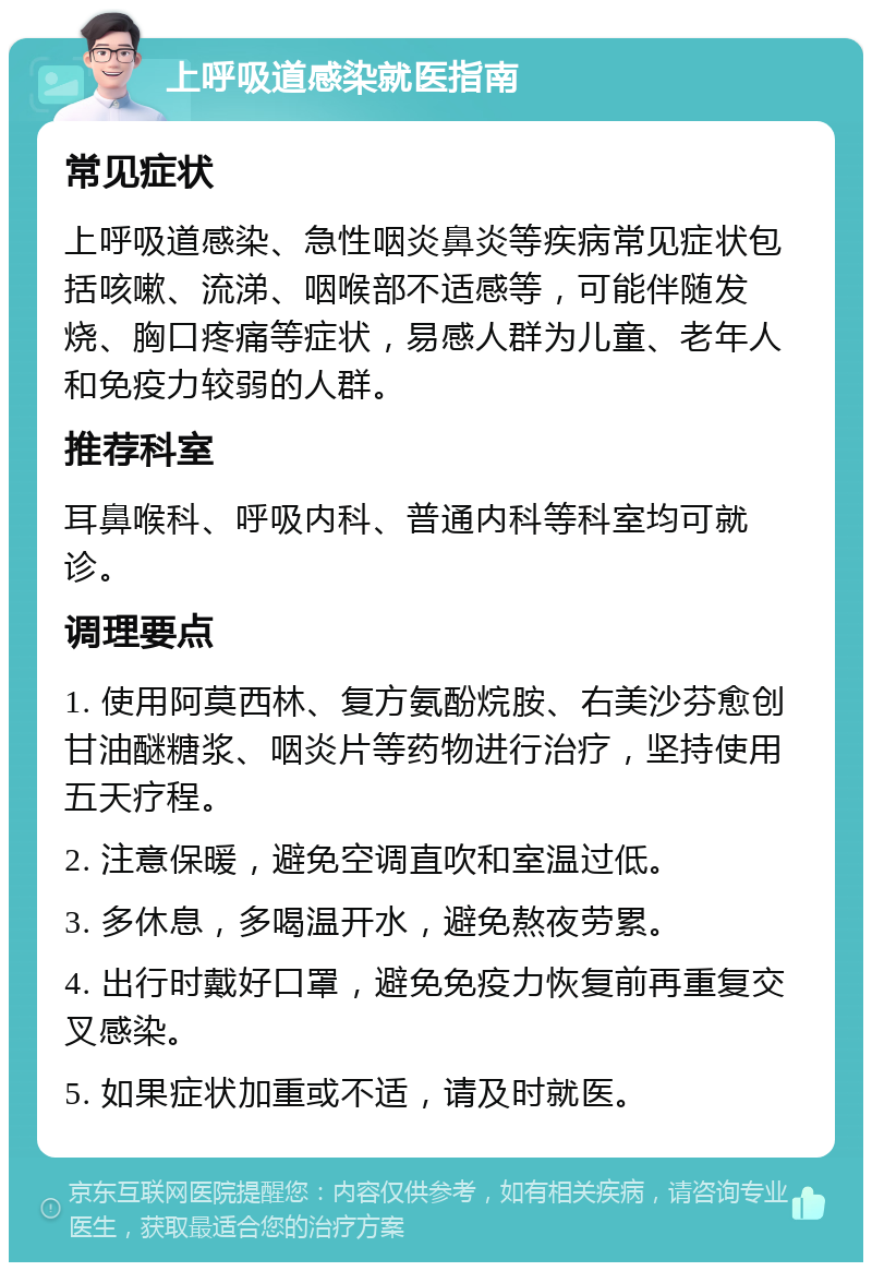 上呼吸道感染就医指南 常见症状 上呼吸道感染、急性咽炎鼻炎等疾病常见症状包括咳嗽、流涕、咽喉部不适感等，可能伴随发烧、胸口疼痛等症状，易感人群为儿童、老年人和免疫力较弱的人群。 推荐科室 耳鼻喉科、呼吸内科、普通内科等科室均可就诊。 调理要点 1. 使用阿莫西林、复方氨酚烷胺、右美沙芬愈创甘油醚糖浆、咽炎片等药物进行治疗，坚持使用五天疗程。 2. 注意保暖，避免空调直吹和室温过低。 3. 多休息，多喝温开水，避免熬夜劳累。 4. 出行时戴好口罩，避免免疫力恢复前再重复交叉感染。 5. 如果症状加重或不适，请及时就医。