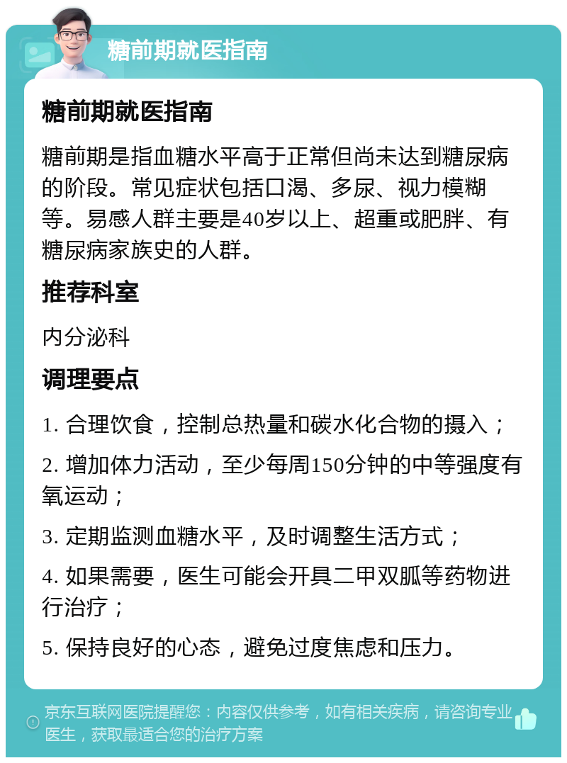 糖前期就医指南 糖前期就医指南 糖前期是指血糖水平高于正常但尚未达到糖尿病的阶段。常见症状包括口渴、多尿、视力模糊等。易感人群主要是40岁以上、超重或肥胖、有糖尿病家族史的人群。 推荐科室 内分泌科 调理要点 1. 合理饮食，控制总热量和碳水化合物的摄入； 2. 增加体力活动，至少每周150分钟的中等强度有氧运动； 3. 定期监测血糖水平，及时调整生活方式； 4. 如果需要，医生可能会开具二甲双胍等药物进行治疗； 5. 保持良好的心态，避免过度焦虑和压力。