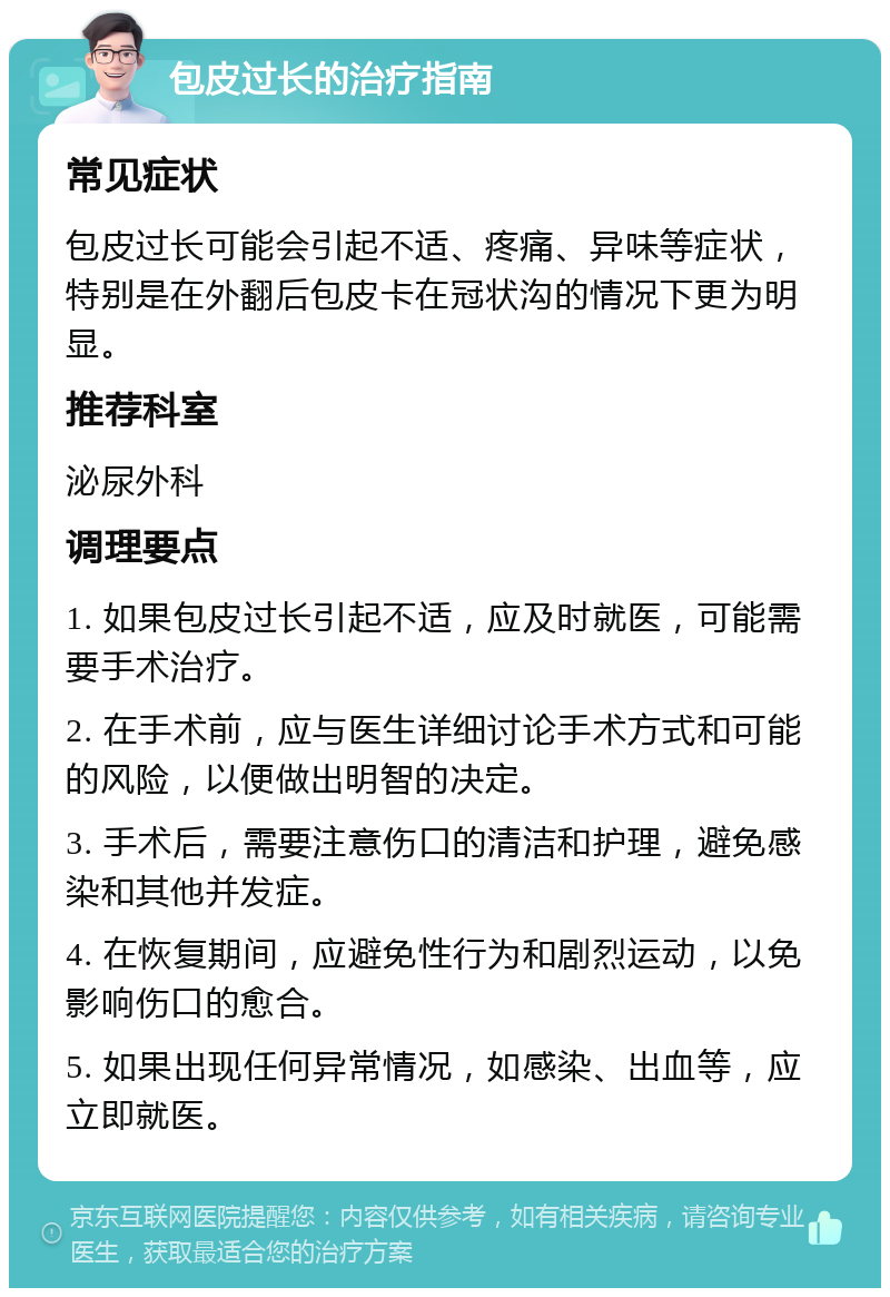 包皮过长的治疗指南 常见症状 包皮过长可能会引起不适、疼痛、异味等症状，特别是在外翻后包皮卡在冠状沟的情况下更为明显。 推荐科室 泌尿外科 调理要点 1. 如果包皮过长引起不适，应及时就医，可能需要手术治疗。 2. 在手术前，应与医生详细讨论手术方式和可能的风险，以便做出明智的决定。 3. 手术后，需要注意伤口的清洁和护理，避免感染和其他并发症。 4. 在恢复期间，应避免性行为和剧烈运动，以免影响伤口的愈合。 5. 如果出现任何异常情况，如感染、出血等，应立即就医。