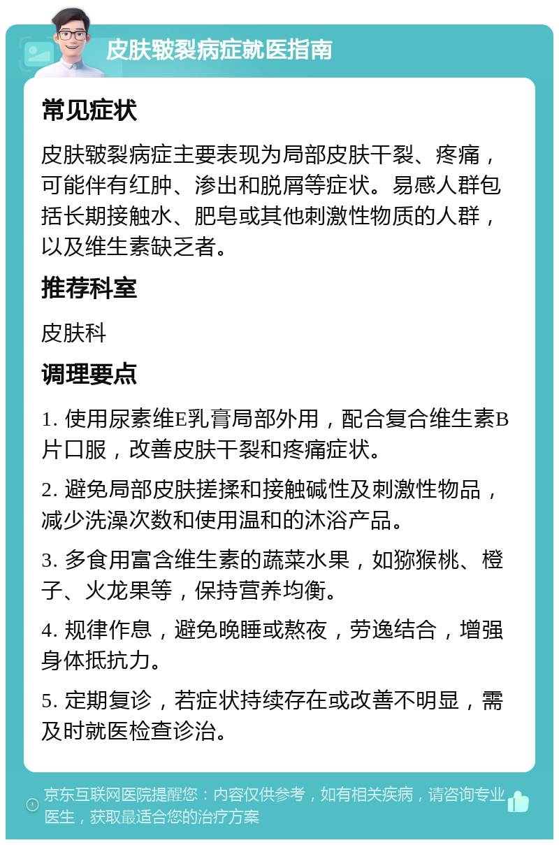 皮肤皲裂病症就医指南 常见症状 皮肤皲裂病症主要表现为局部皮肤干裂、疼痛，可能伴有红肿、渗出和脱屑等症状。易感人群包括长期接触水、肥皂或其他刺激性物质的人群，以及维生素缺乏者。 推荐科室 皮肤科 调理要点 1. 使用尿素维E乳膏局部外用，配合复合维生素B片口服，改善皮肤干裂和疼痛症状。 2. 避免局部皮肤搓揉和接触碱性及刺激性物品，减少洗澡次数和使用温和的沐浴产品。 3. 多食用富含维生素的蔬菜水果，如猕猴桃、橙子、火龙果等，保持营养均衡。 4. 规律作息，避免晚睡或熬夜，劳逸结合，增强身体抵抗力。 5. 定期复诊，若症状持续存在或改善不明显，需及时就医检查诊治。