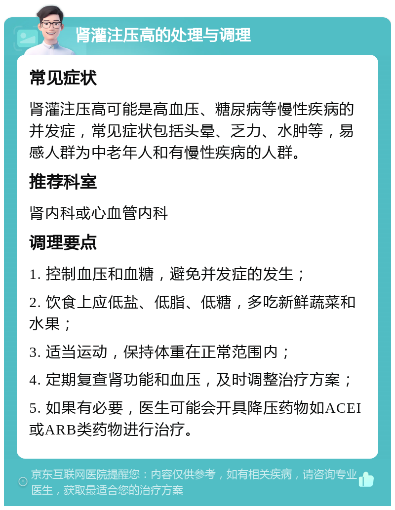 肾灌注压高的处理与调理 常见症状 肾灌注压高可能是高血压、糖尿病等慢性疾病的并发症，常见症状包括头晕、乏力、水肿等，易感人群为中老年人和有慢性疾病的人群。 推荐科室 肾内科或心血管内科 调理要点 1. 控制血压和血糖，避免并发症的发生； 2. 饮食上应低盐、低脂、低糖，多吃新鲜蔬菜和水果； 3. 适当运动，保持体重在正常范围内； 4. 定期复查肾功能和血压，及时调整治疗方案； 5. 如果有必要，医生可能会开具降压药物如ACEI或ARB类药物进行治疗。