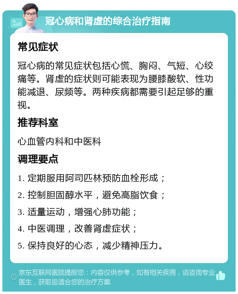 冠心病和肾虚的综合治疗指南 常见症状 冠心病的常见症状包括心慌、胸闷、气短、心绞痛等。肾虚的症状则可能表现为腰膝酸软、性功能减退、尿频等。两种疾病都需要引起足够的重视。 推荐科室 心血管内科和中医科 调理要点 1. 定期服用阿司匹林预防血栓形成； 2. 控制胆固醇水平，避免高脂饮食； 3. 适量运动，增强心肺功能； 4. 中医调理，改善肾虚症状； 5. 保持良好的心态，减少精神压力。