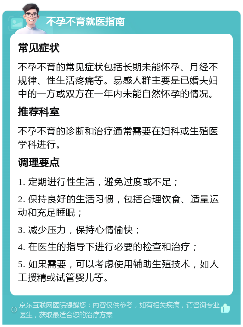 不孕不育就医指南 常见症状 不孕不育的常见症状包括长期未能怀孕、月经不规律、性生活疼痛等。易感人群主要是已婚夫妇中的一方或双方在一年内未能自然怀孕的情况。 推荐科室 不孕不育的诊断和治疗通常需要在妇科或生殖医学科进行。 调理要点 1. 定期进行性生活，避免过度或不足； 2. 保持良好的生活习惯，包括合理饮食、适量运动和充足睡眠； 3. 减少压力，保持心情愉快； 4. 在医生的指导下进行必要的检查和治疗； 5. 如果需要，可以考虑使用辅助生殖技术，如人工授精或试管婴儿等。