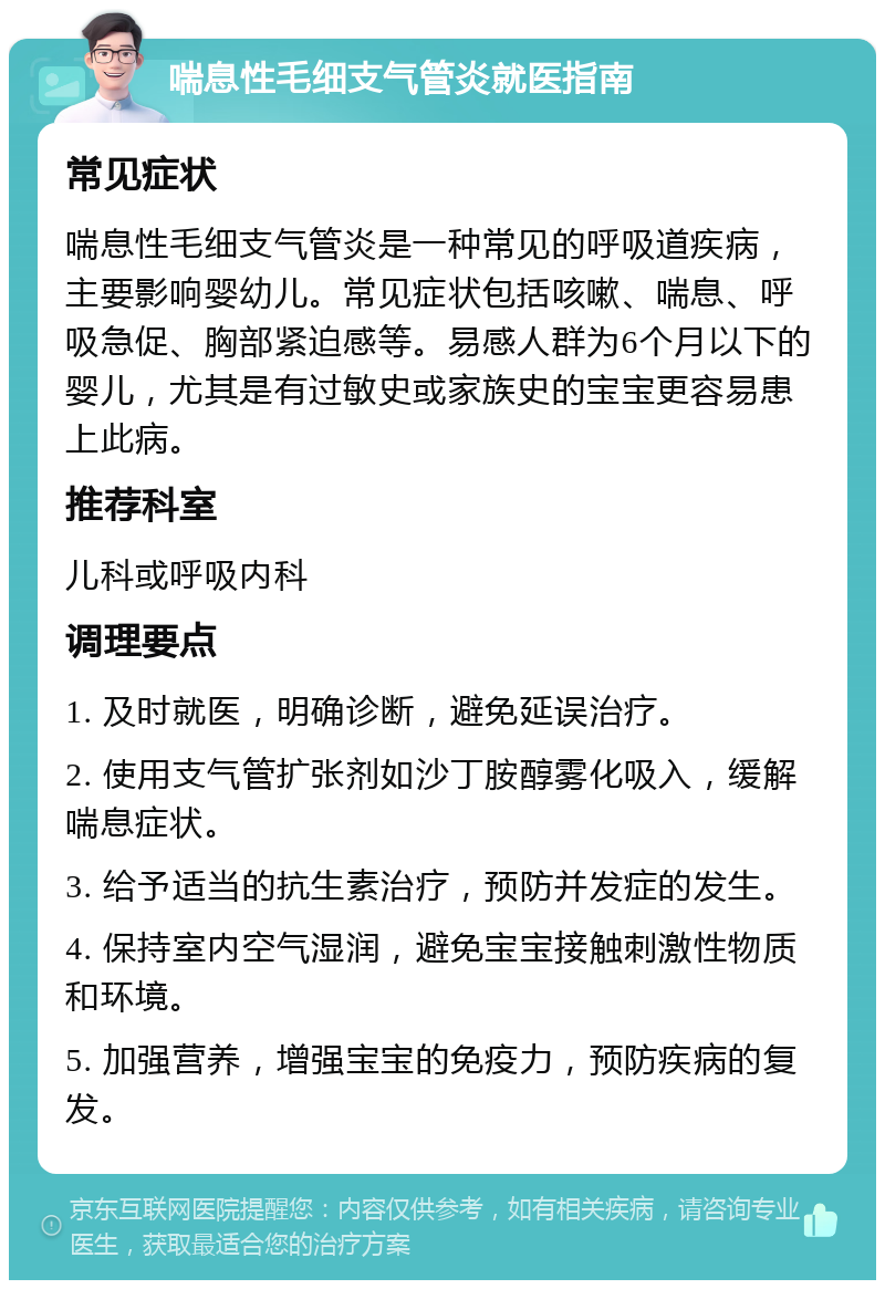 喘息性毛细支气管炎就医指南 常见症状 喘息性毛细支气管炎是一种常见的呼吸道疾病，主要影响婴幼儿。常见症状包括咳嗽、喘息、呼吸急促、胸部紧迫感等。易感人群为6个月以下的婴儿，尤其是有过敏史或家族史的宝宝更容易患上此病。 推荐科室 儿科或呼吸内科 调理要点 1. 及时就医，明确诊断，避免延误治疗。 2. 使用支气管扩张剂如沙丁胺醇雾化吸入，缓解喘息症状。 3. 给予适当的抗生素治疗，预防并发症的发生。 4. 保持室内空气湿润，避免宝宝接触刺激性物质和环境。 5. 加强营养，增强宝宝的免疫力，预防疾病的复发。