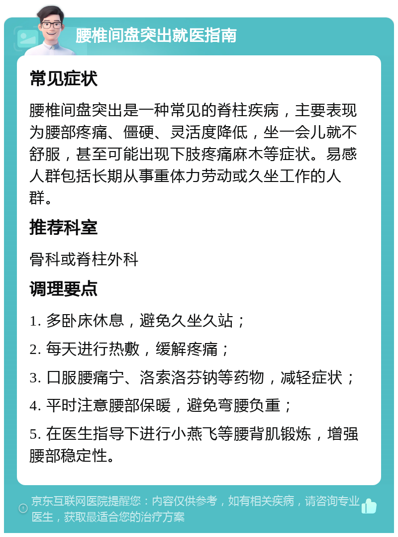 腰椎间盘突出就医指南 常见症状 腰椎间盘突出是一种常见的脊柱疾病，主要表现为腰部疼痛、僵硬、灵活度降低，坐一会儿就不舒服，甚至可能出现下肢疼痛麻木等症状。易感人群包括长期从事重体力劳动或久坐工作的人群。 推荐科室 骨科或脊柱外科 调理要点 1. 多卧床休息，避免久坐久站； 2. 每天进行热敷，缓解疼痛； 3. 口服腰痛宁、洛索洛芬钠等药物，减轻症状； 4. 平时注意腰部保暖，避免弯腰负重； 5. 在医生指导下进行小燕飞等腰背肌锻炼，增强腰部稳定性。