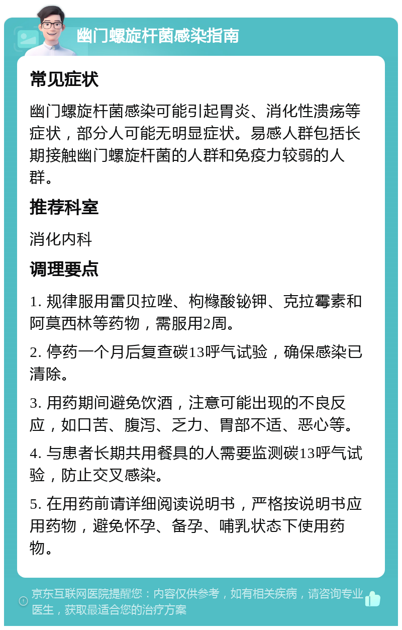 幽门螺旋杆菌感染指南 常见症状 幽门螺旋杆菌感染可能引起胃炎、消化性溃疡等症状，部分人可能无明显症状。易感人群包括长期接触幽门螺旋杆菌的人群和免疫力较弱的人群。 推荐科室 消化内科 调理要点 1. 规律服用雷贝拉唑、枸橼酸铋钾、克拉霉素和阿莫西林等药物，需服用2周。 2. 停药一个月后复查碳13呼气试验，确保感染已清除。 3. 用药期间避免饮酒，注意可能出现的不良反应，如口苦、腹泻、乏力、胃部不适、恶心等。 4. 与患者长期共用餐具的人需要监测碳13呼气试验，防止交叉感染。 5. 在用药前请详细阅读说明书，严格按说明书应用药物，避免怀孕、备孕、哺乳状态下使用药物。