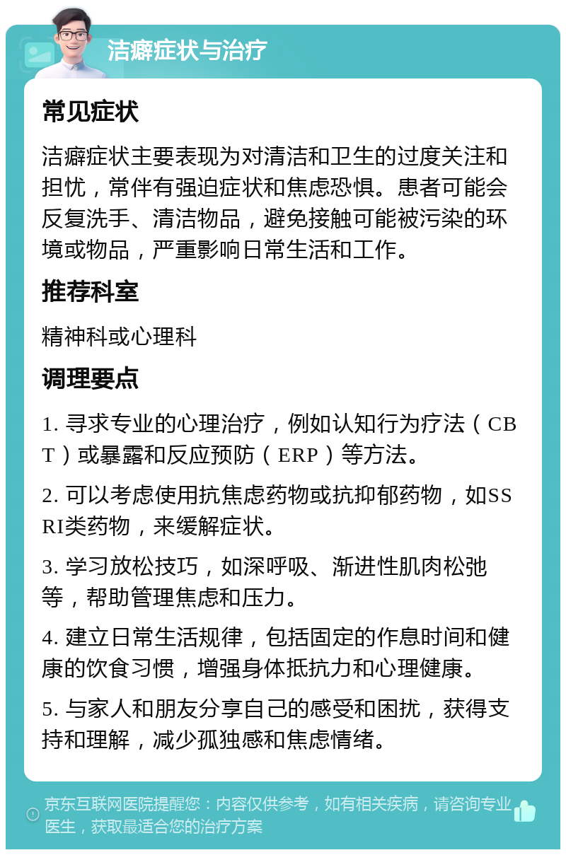 洁癖症状与治疗 常见症状 洁癖症状主要表现为对清洁和卫生的过度关注和担忧，常伴有强迫症状和焦虑恐惧。患者可能会反复洗手、清洁物品，避免接触可能被污染的环境或物品，严重影响日常生活和工作。 推荐科室 精神科或心理科 调理要点 1. 寻求专业的心理治疗，例如认知行为疗法（CBT）或暴露和反应预防（ERP）等方法。 2. 可以考虑使用抗焦虑药物或抗抑郁药物，如SSRI类药物，来缓解症状。 3. 学习放松技巧，如深呼吸、渐进性肌肉松弛等，帮助管理焦虑和压力。 4. 建立日常生活规律，包括固定的作息时间和健康的饮食习惯，增强身体抵抗力和心理健康。 5. 与家人和朋友分享自己的感受和困扰，获得支持和理解，减少孤独感和焦虑情绪。