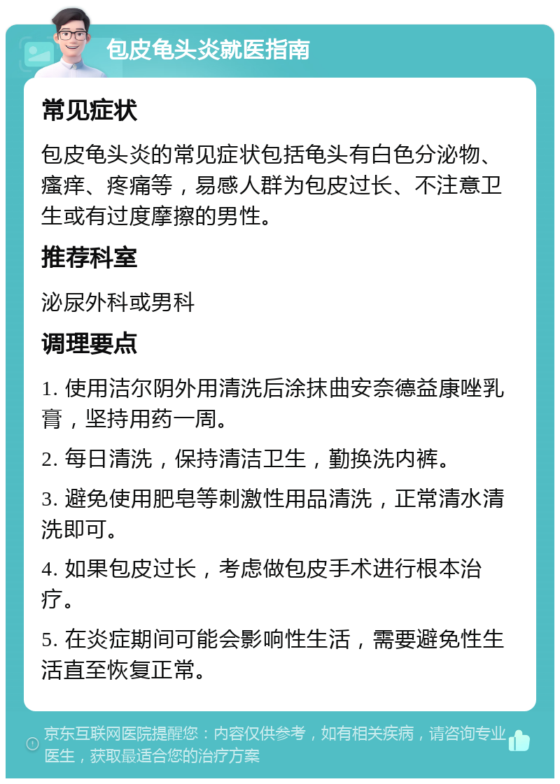 包皮龟头炎就医指南 常见症状 包皮龟头炎的常见症状包括龟头有白色分泌物、瘙痒、疼痛等，易感人群为包皮过长、不注意卫生或有过度摩擦的男性。 推荐科室 泌尿外科或男科 调理要点 1. 使用洁尔阴外用清洗后涂抹曲安奈德益康唑乳膏，坚持用药一周。 2. 每日清洗，保持清洁卫生，勤换洗内裤。 3. 避免使用肥皂等刺激性用品清洗，正常清水清洗即可。 4. 如果包皮过长，考虑做包皮手术进行根本治疗。 5. 在炎症期间可能会影响性生活，需要避免性生活直至恢复正常。