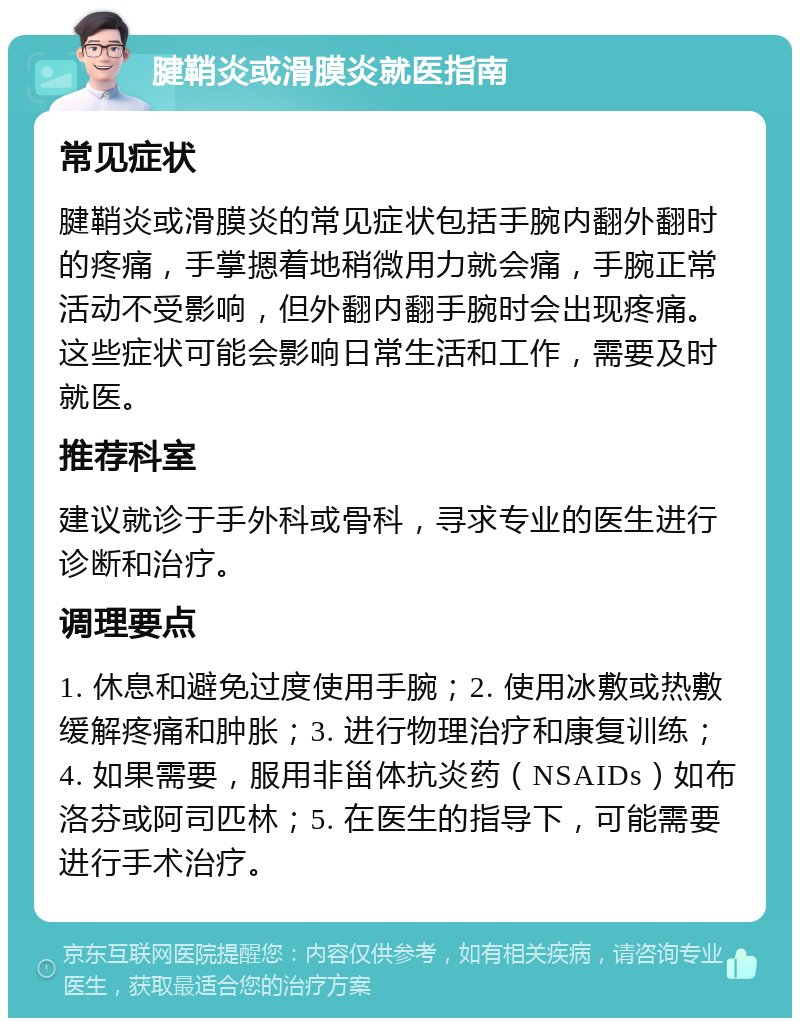 腱鞘炎或滑膜炎就医指南 常见症状 腱鞘炎或滑膜炎的常见症状包括手腕内翻外翻时的疼痛，手掌摁着地稍微用力就会痛，手腕正常活动不受影响，但外翻内翻手腕时会出现疼痛。这些症状可能会影响日常生活和工作，需要及时就医。 推荐科室 建议就诊于手外科或骨科，寻求专业的医生进行诊断和治疗。 调理要点 1. 休息和避免过度使用手腕；2. 使用冰敷或热敷缓解疼痛和肿胀；3. 进行物理治疗和康复训练；4. 如果需要，服用非甾体抗炎药（NSAIDs）如布洛芬或阿司匹林；5. 在医生的指导下，可能需要进行手术治疗。