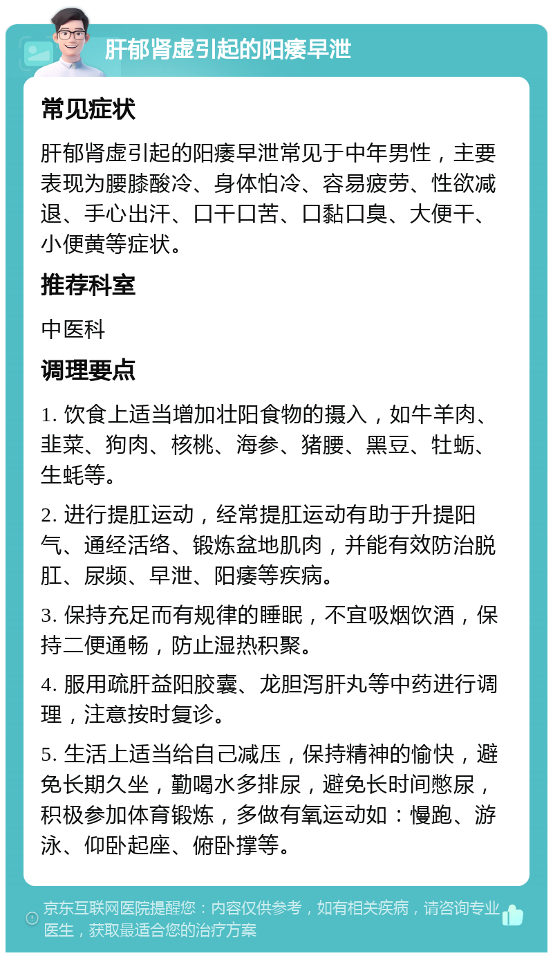 肝郁肾虚引起的阳痿早泄 常见症状 肝郁肾虚引起的阳痿早泄常见于中年男性，主要表现为腰膝酸冷、身体怕冷、容易疲劳、性欲减退、手心出汗、口干口苦、口黏口臭、大便干、小便黄等症状。 推荐科室 中医科 调理要点 1. 饮食上适当增加壮阳食物的摄入，如牛羊肉、韭菜、狗肉、核桃、海参、猪腰、黑豆、牡蛎、生蚝等。 2. 进行提肛运动，经常提肛运动有助于升提阳气、通经活络、锻炼盆地肌肉，并能有效防治脱肛、尿频、早泄、阳痿等疾病。 3. 保持充足而有规律的睡眠，不宜吸烟饮酒，保持二便通畅，防止湿热积聚。 4. 服用疏肝益阳胶囊、龙胆泻肝丸等中药进行调理，注意按时复诊。 5. 生活上适当给自己减压，保持精神的愉快，避免长期久坐，勤喝水多排尿，避免长时间憋尿，积极参加体育锻炼，多做有氧运动如：慢跑、游泳、仰卧起座、俯卧撑等。