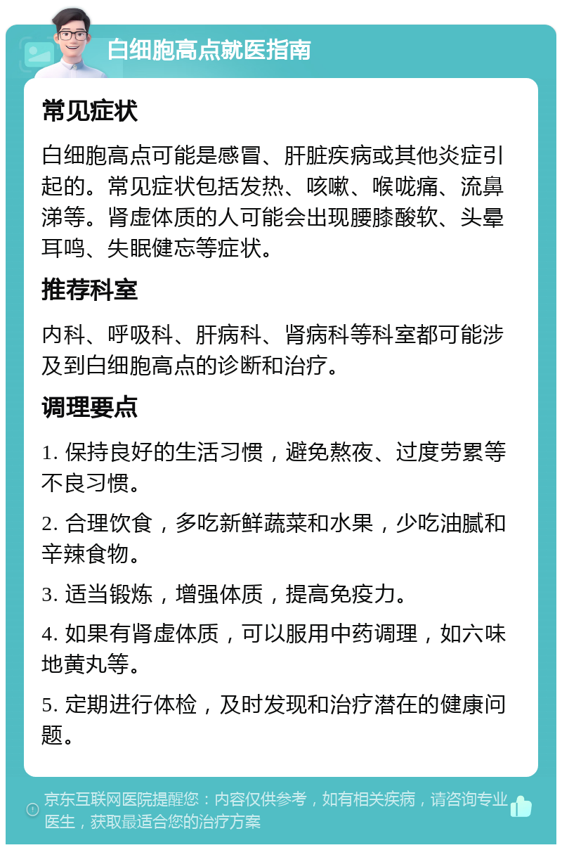 白细胞高点就医指南 常见症状 白细胞高点可能是感冒、肝脏疾病或其他炎症引起的。常见症状包括发热、咳嗽、喉咙痛、流鼻涕等。肾虚体质的人可能会出现腰膝酸软、头晕耳鸣、失眠健忘等症状。 推荐科室 内科、呼吸科、肝病科、肾病科等科室都可能涉及到白细胞高点的诊断和治疗。 调理要点 1. 保持良好的生活习惯，避免熬夜、过度劳累等不良习惯。 2. 合理饮食，多吃新鲜蔬菜和水果，少吃油腻和辛辣食物。 3. 适当锻炼，增强体质，提高免疫力。 4. 如果有肾虚体质，可以服用中药调理，如六味地黄丸等。 5. 定期进行体检，及时发现和治疗潜在的健康问题。