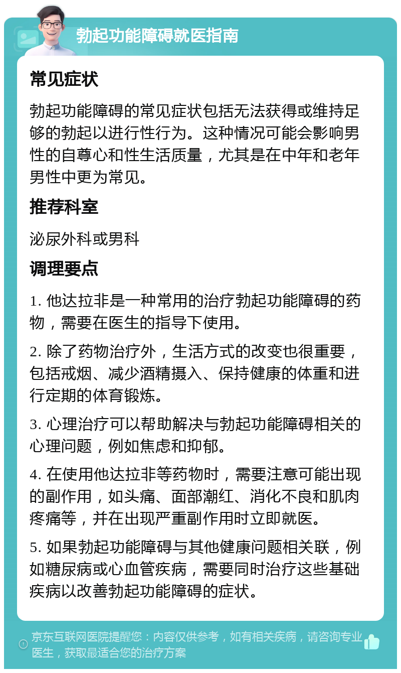 勃起功能障碍就医指南 常见症状 勃起功能障碍的常见症状包括无法获得或维持足够的勃起以进行性行为。这种情况可能会影响男性的自尊心和性生活质量，尤其是在中年和老年男性中更为常见。 推荐科室 泌尿外科或男科 调理要点 1. 他达拉非是一种常用的治疗勃起功能障碍的药物，需要在医生的指导下使用。 2. 除了药物治疗外，生活方式的改变也很重要，包括戒烟、减少酒精摄入、保持健康的体重和进行定期的体育锻炼。 3. 心理治疗可以帮助解决与勃起功能障碍相关的心理问题，例如焦虑和抑郁。 4. 在使用他达拉非等药物时，需要注意可能出现的副作用，如头痛、面部潮红、消化不良和肌肉疼痛等，并在出现严重副作用时立即就医。 5. 如果勃起功能障碍与其他健康问题相关联，例如糖尿病或心血管疾病，需要同时治疗这些基础疾病以改善勃起功能障碍的症状。