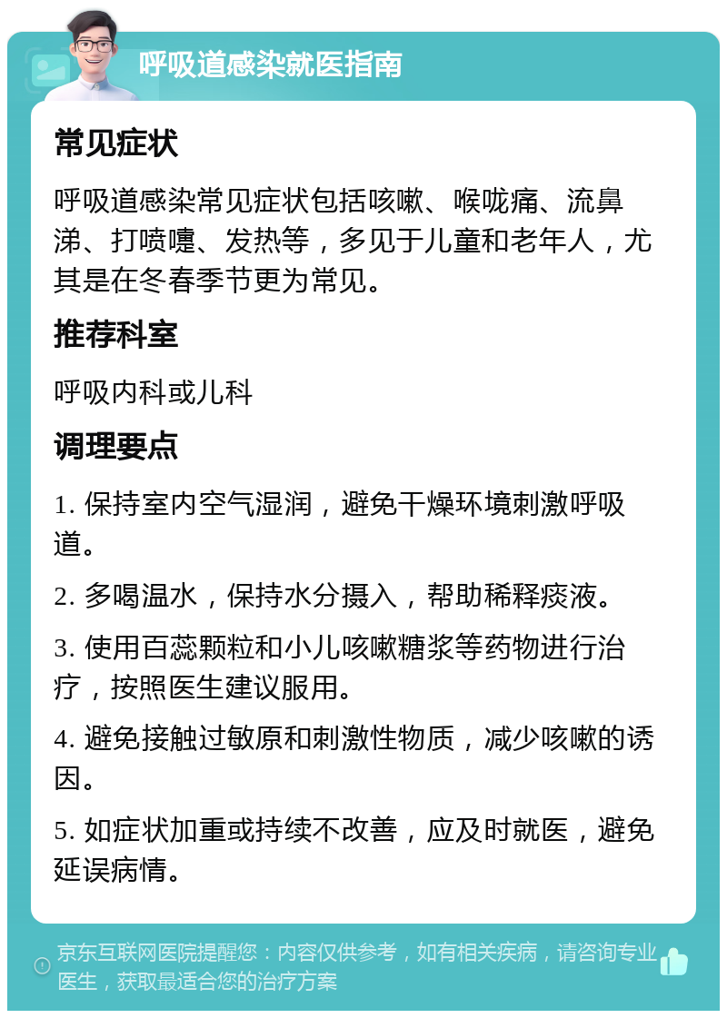 呼吸道感染就医指南 常见症状 呼吸道感染常见症状包括咳嗽、喉咙痛、流鼻涕、打喷嚏、发热等，多见于儿童和老年人，尤其是在冬春季节更为常见。 推荐科室 呼吸内科或儿科 调理要点 1. 保持室内空气湿润，避免干燥环境刺激呼吸道。 2. 多喝温水，保持水分摄入，帮助稀释痰液。 3. 使用百蕊颗粒和小儿咳嗽糖浆等药物进行治疗，按照医生建议服用。 4. 避免接触过敏原和刺激性物质，减少咳嗽的诱因。 5. 如症状加重或持续不改善，应及时就医，避免延误病情。