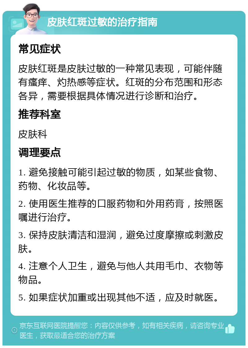 皮肤红斑过敏的治疗指南 常见症状 皮肤红斑是皮肤过敏的一种常见表现，可能伴随有瘙痒、灼热感等症状。红斑的分布范围和形态各异，需要根据具体情况进行诊断和治疗。 推荐科室 皮肤科 调理要点 1. 避免接触可能引起过敏的物质，如某些食物、药物、化妆品等。 2. 使用医生推荐的口服药物和外用药膏，按照医嘱进行治疗。 3. 保持皮肤清洁和湿润，避免过度摩擦或刺激皮肤。 4. 注意个人卫生，避免与他人共用毛巾、衣物等物品。 5. 如果症状加重或出现其他不适，应及时就医。